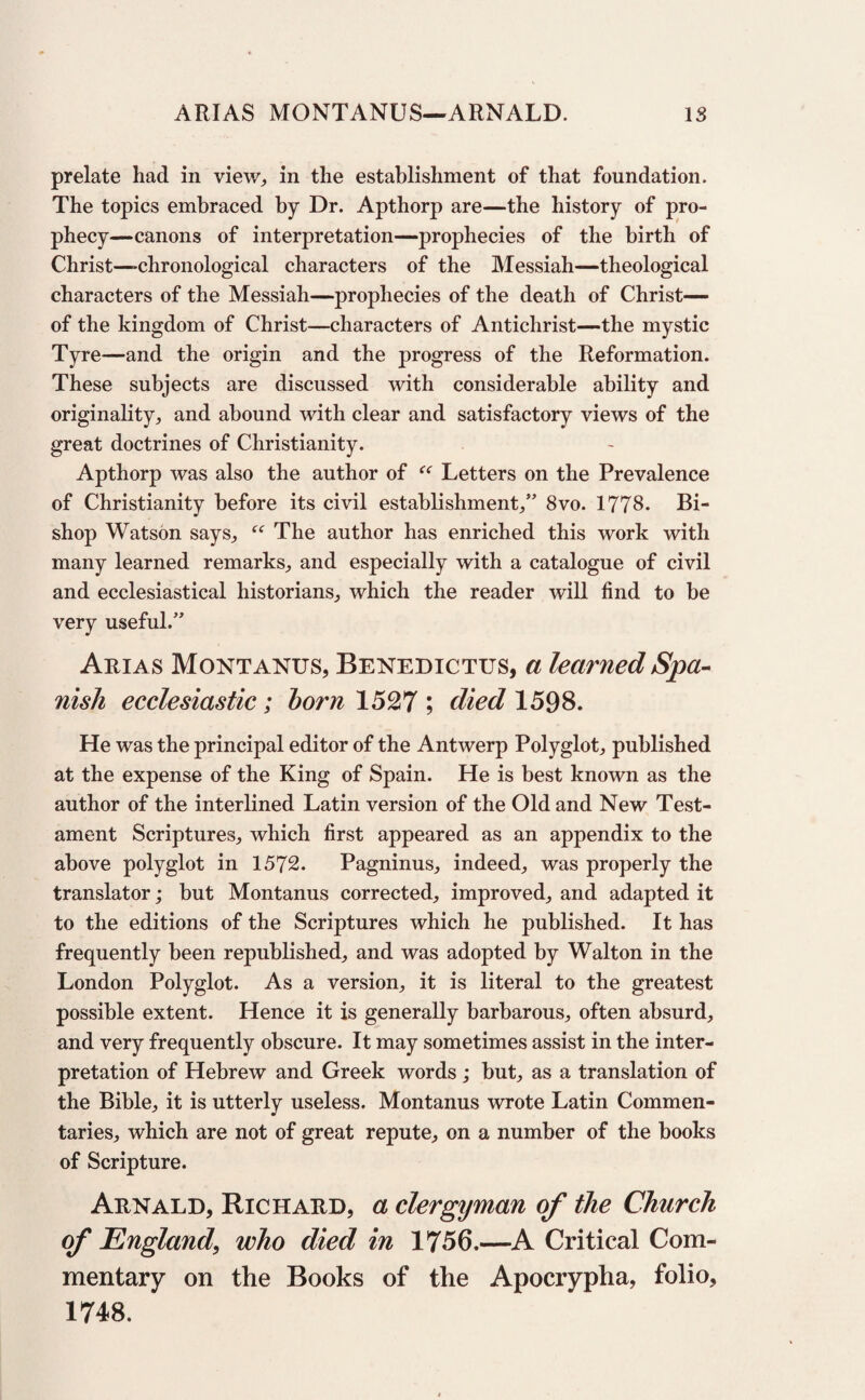 ARIAS MONTANUS—ARNALD. IS prelate had in view,, in the establishment of that foundation. The topics embraced by Dr. Apthorp are—the history of pro¬ phecy—canons of interpretation—prophecies of the birth of Christ—-chronological characters of the Messiah—theological characters of the Messiah—prophecies of the death of Christ— of the kingdom of Christ—characters of Antichrist—the mystic Tyre—and the origin and the progress of the Reformation. These subjects are discussed with considerable ability and originality, and abound with clear and satisfactory views of the great doctrines of Christianity. Apthorp was also the author of “ Letters on the Prevalence of Christianity before its civil establishment,” 8vo. 1778. Bi¬ shop Watson says, “ The author has enriched this work with many learned remarks, and especially with a catalogue of civil and ecclesiastical historians, which the reader will find to be very useful.” Arias Montanus, Benedictus, a learned Spa¬ nish ecclesiastic; bo?*n 1527 ; died 1598. He was the principal editor of the Antwerp Polyglot, published at the expense of the King of Spain. He is best known as the author of the interlined Latin version of the Old and New Test¬ ament Scriptures, which first appeared as an appendix to the above polyglot in 1572. Pagninus, indeed, was properly the translator; but Montanus corrected, improved, and adapted it to the editions of the Scriptures which he published. It has frequently been republished, and was adopted by Walton in the London Polyglot. As a version, it is literal to the greatest possible extent. Hence it is generally barbarous, often absurd, and very frequently obscure. It may sometimes assist in the inter¬ pretation of Hebrew and Greek words; but, as a translation of the Bible, it is utterly useless. Montanus wrote Latin Commen¬ taries, which are not of great repute, on a number of the books of Scripture. Arnald, Richard, a clergyman of the Church of England, who died in 1756.—A Critical Com¬ mentary on the Books of the Apocrypha, folio, 1748.