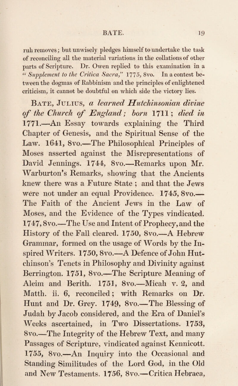 ruli removes; but unwisely pledges himself to undertake the task of reconciling all the material variations in the collations of other parts of Scripture. Dr. Owen replied to this examination in a “ Supplement to the Critica Sacra 1775, 8vo. In a contest be¬ tween the dogmas of Rabbinism and the principles of enlightened criticism., it cannot be doubtful on which side the victory lies. Bate, Julius, a learned Hutchinsonian divine of the Church of England; horn 1711; died i?i 1771.—An Essay towards explaining the Third Chapter of Genesis, and the Spiritual Sense of the Law. 1641, 8vo.—The Philosophical Principles of Moses asserted against the Misrepresentations of David Jennings. 1744, 8vo.—Remarks upon Mr. Warburton’s Remarks, showing that the Ancients knew there was a Future State ; and that the Jews w6re not under an equal Providence. 1745, 8vo.— The Faith of the Ancient Jews in the Law of Moses, and the Evidence of the Types vindicated. 1747,8vo.—The Use and Intent of Prophecy, and the History of the Fall cleared. 1750, 8vo.—A Hebrew Grammar, formed on the usage of Words by the In¬ spired Writers. 1750, 8vo.—A Defence of John Hut¬ chinson’s Tenets in Philosophy and Divinity against Berrington. 1751, 8vo.—-The Scripture Meaning of Aleim and Berith. 1751, 8vo.—Micah v. % and Matth. ii. 6, reconciled; with Remarks on Dr. Hunt and Dr. Grey. 1749? 8vo.—The Blessing of Judah by Jacob considered, and the Era of Daniel’s Weeks ascertained, in Two Dissertations. 1753, 8vo.—The Integrity of the Hebrew Text, and many Passages of Scripture, vindicated against Kennicott. 1755, 8vo.—An Inquiry into the Occasional and Standing Similitudes of the Lord God, in the Old and New Testaments. 1756, 8vo.—Critica Hebraea,