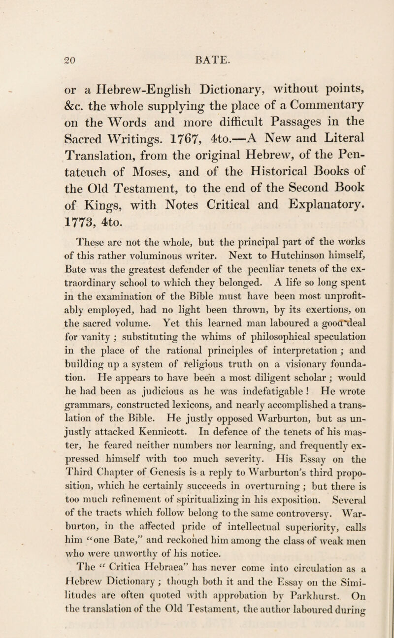 or a Hebrew-English Dictionary, without points, &c. the whole supplying the place of a Commentary on the Words and more difficult Passages in the Sacred Writings. 1767? 4to.—-A New and Literal Translation, from the original Hebrew, of the Pen¬ tateuch of Moses, and of the Historical Books of the Old Testament, to the end of the Second Book of Kings, with Notes Critical and Explanatory. 1773? 4to. These are not the whole, but the principal part of the works of this rather voluminous writer. Next to Hutchinson himself. Bate was the greatest defender of the peculiar tenets of the ex¬ traordinary school to which they belonged. A life so long spent in the examination of the Bible must have been most unprofit- ably employed, had no light been thrown, by its exertions, on the sacred volume. Yet this learned man laboured a gooa'deal for vanity ; substituting the whims of philosophical speculation in the place of the rational principles of interpretation; and building up a system of religious truth on a visionary founda¬ tion. He appears to have been a most diligent scholar; would he had been as judicious as he was indefatigable ! He wrote grammars, constructed lexicons, and nearly accomplished a trans¬ lation of the Bible. He justly opposed Warburton, but as un¬ justly attacked Kennicott. In defence of the tenets of his mas¬ ter, he feared neither numbers nor learning, and frequently ex¬ pressed himself with too much severity. His Essay on the Third Chapter of Genesis is a reply to Warburton’s third propo¬ sition, which he certainly succeeds in overturning; but there is too much refinement of spiritualizing in his exposition. Several of the tracts which follow belong to the same controversy. War- burton, in the affected pride of intellectual superiority, calls him “one Bate,” and reckoned him among the class of weak men who were unworthy of his notice. The “ Critica Hebraea” has never come into circulation as a Hebrew Dictionary; though both it and the Essay on the Simi¬ litudes are often quoted with approbation by Parkhurst. On the translation of the Old Testament, the author laboured during