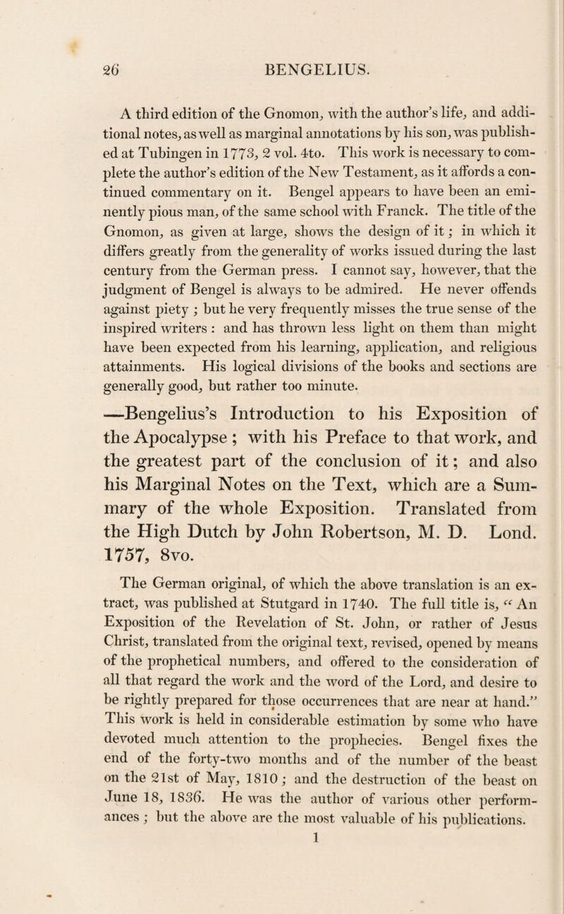 A third edition of the Gnomon., with the author’s life, and addi¬ tional notes, as well as marginal annotations by his son, was publish¬ ed at Tubingen in 1773, 2 vol. 4to. This work is necessary to com¬ plete the author’s edition of the New Testament, as it affords a con¬ tinued commentary on it. Bengel appears to have been an emi¬ nently pious man, of the same school with Franck. The title of the Gnomon, as given at large, shows the design of it; in which it differs greatly from the generality of works issued during the last century from the German press. I cannot say, however, that the judgment of Bengel is always to be admired. He never offends against piety ; but he very frequently misses the true sense of the inspired writers : and has thrown less light on them than might have been expected from his learning, application, and religious attainments. His logical divisions of the books and sections are generally good, but rather too minute. —Bengelius’s Introduction to his Exposition of the Apocalypse ; with his Preface to that work, and the greatest part of the conclusion of it; and also his Marginal Notes on the Text, which are a Sum¬ mary of the whole Exposition. Translated from the High Dutch by John Robertson, M. D. Lond. 1757, 8vo. The German original, of which the above translation is an ex¬ tract, was published at Stutgard in 1740. The full title is, “ An Exposition of the Revelation of St. John, or rather of Jesus Christ, translated from the original text, revised, opened by means of the prophetical numbers, and offered to the consideration of all that regard the work and the word of the Lord, and desire to be rightly prepared for those occurrences that are near at hand.” lliis work is held in considerable estimation by some who have devoted much attention to the prophecies. Bengel fixes the end of the forty-two months and of the number of the beast on the 21st of May, 1810; and the destruction of the beast on June 18, 183b. He was the author of various other perform¬ ances ; but the above are the most valuable of his publications. 1