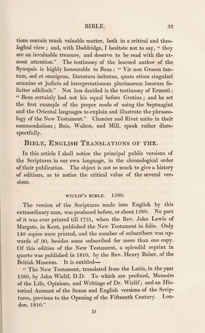 tions contain much valuable matter, both in a critical and theo¬ logical view; and, with Doddridge, I hesitate not to say, “ they are an invaluable treasure, and deserve to be read with the ut¬ most attention.” The testimony of the learned author of the Synopsis is highly honourable to Beza : “ Vir non Graeca tan- tum, sed et omnigena, literatura imbutus, quam etiam singulari acumine et judicio ad interpretationem plurimorum locorum fe- liciter adhibuit.” Not less decided is the testimony of Ernesti: “ Beza certainly had not his equal before Grotius; and he set the first example of the proper mode of using the Septuagint and the Oriental languages to explain and illustrate the phraseo¬ logy of the New Testament.” Chamier and Rivet unite in their commendations; Bois, Walton, and Mill, speak rather disre¬ spectfully. Bible, English Translations of the. In this article I shall notice the principal public versions of the Scriptures in our own language, in the chronological order of their publication. The object is not so much to give a history of editions, as to notice the critical value of the several ver¬ sions. wiclip’s BIBLE. 1380. The version of the Scriptures made into English by this extraordinary man, was produced before, or about 1380. No part of it was ever printed till 1731, when the Rev. John Lewis of Margate, in Kent, published the New Testament in folio. Only 140 copies were printed, and the number of subscribers was up¬ wards of 90, besides some subscribed for more than one copy. Of this edition of the New Testament, a splendid reprint in quarto was published in 1810, by the Rev. Henry Baber, of the British Museum. It is entitled— “ The New Testament, translated from the Latin, in the year 1380, by John Wiclif, D.D. To which are prefixed. Memoirs of the Life, Opinions, and Writings of Dr. Wiclif; and an His¬ torical Account of the Saxon and English versions of the Scrip¬ tures, previous to the Opening of the Fifteenth Century. Lon¬ don, 1810.” D