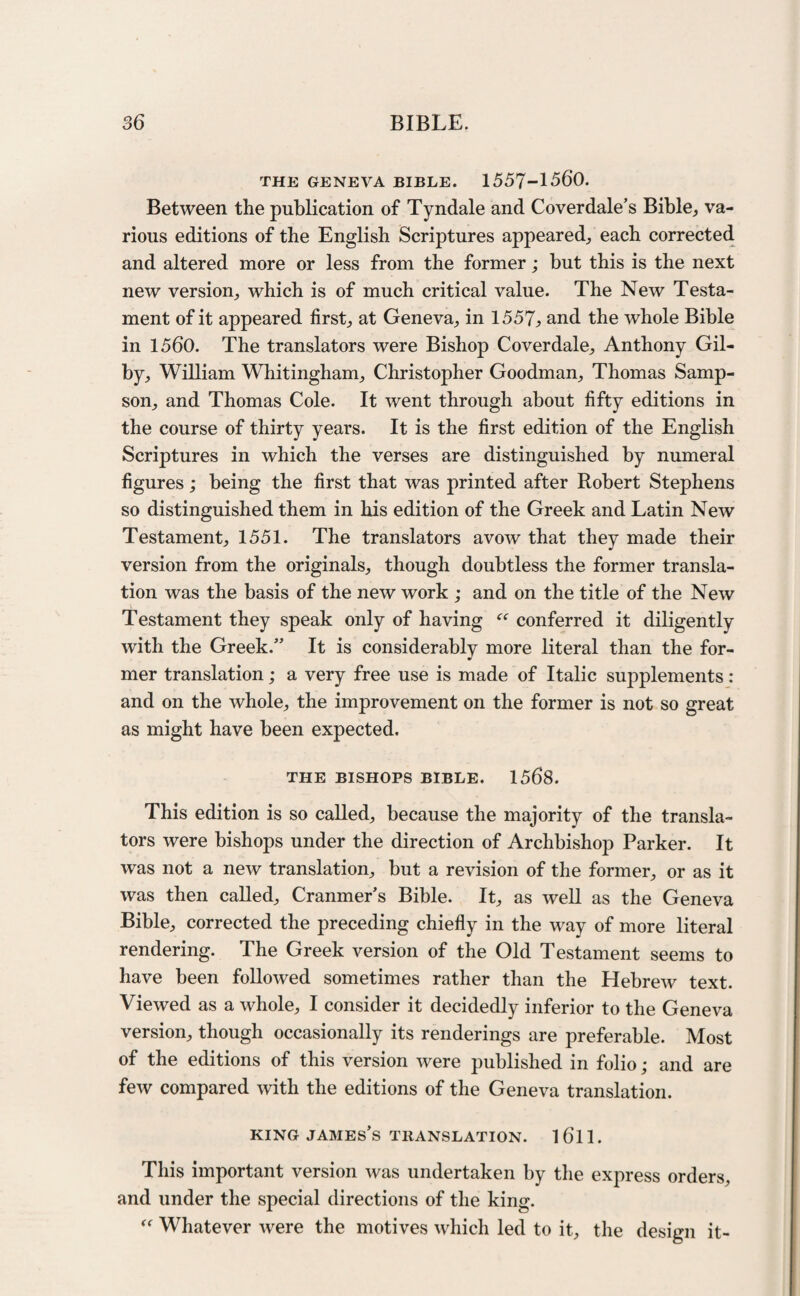 THE GENEVA BIBLE. 1557-1560. Between the publication of Tyndale and Coverdale’s Bible, va¬ rious editions of the English Scriptures appeared, each corrected and altered more or less from the former; but this is the next new version, which is of much critical value. The New Testa¬ ment of it appeared first, at Geneva, in 1557^ and the whole Bible in 1560. The translators were Bishop Coverdale, Anthony Gil- by, William Whitingham, Christopher Goodman, Thomas Samp¬ son, and Thomas Cole. It went through about fifty editions in the course of thirty years. It is the first edition of the English Scriptures in which the verses are distinguished by numeral figures; being the first that was printed after Robert Stephens so distinguished them in his edition of the Greek and Latin New Testament, 1551. The translators avow that they made their version from the originals, though doubtless the former transla¬ tion was the basis of the new work ; and on the title of the New Testament they speak only of having “ conferred it diligently with the Greek/’ It is considerably more literal than the for¬ mer translation; a very free use is made of Italic supplements : and on the whole, the improvement on the former is not so great as might have been expected. THE BISHOPS BIBLE. 1568. This edition is so called, because the majority of the transla¬ tors were bishops under the direction of Archbishop Parker. It was not a new translation, but a revision of the former, or as it was then called, Cranmer’s Bible. It, as well as the Geneva Bible, corrected the preceding chiefly in the way of more literal rendering. The Greek version of the Old Testament seems to have been followed sometimes rather than the Hebrew text. Viewed as a whole, I consider it decidedly inferior to the Geneva version, though occasionally its renderings are preferable. Most of the editions of this version were published in folio; and are few compared with the editions of the Geneva translation. king james’s translation. l6ll. This important version was undertaken by the express orders, and under the special directions of the king. “ Whatever were the motives which led to it, the design it-