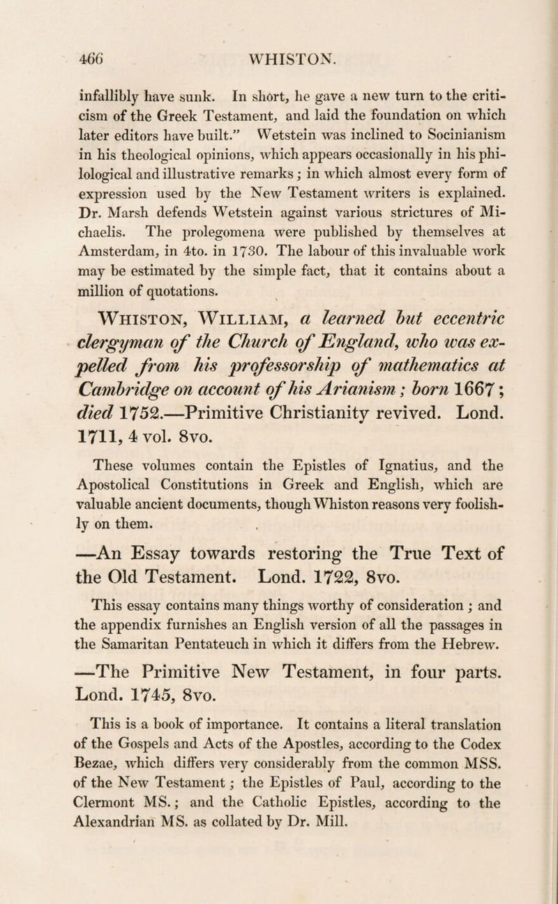 infallibly have sunk. In short, he gave a new turn to the criti¬ cism of the Greek Testament, and laid the foundation on which later editors have built.” Wetstein was inclined to Socinianism in his theological opinions, which appears occasionally in his phi¬ lological and illustrative remarks; in which almost every form of expression used by the New Testament writers is explained. Dr. Marsh defends Wetstein against various strictures of Mi- chaelis. The prolegomena were published by themselves at Amsterdam, in 4to. in 1730. The labour of this invaluable work may be estimated by the simple fact, that it contains about a million of quotations. Whiston, William, a learned but eccentric clergyman of the Church of England, who was ex¬ pelled from his professorship of mathematics at Cambridge on account of his Arianism; born 1667; died 1752.—Primitive Christianity revived. Lond. 1711, 4 vol. 8vo. These volumes contain the Epistles of Ignatius, and the Apostolical Constitutions in Greek and English, which are valuable ancient documents, though Whiston reasons very foolish¬ ly on them. —An Essay towards restoring the True Text of the Old Testament. Lond. 1722, 8vo. This essay contains many things worthy of consideration ; and the appendix furnishes an English version of all the passages in the Samaritan Pentateuch in which it differs from the Hebrew. —The Primitive New Testament, in four parts. Lond. 1745, 8vo. This is a book of importance. It contains a literal translation of the Gospels and Acts of the Apostles, according to the Codex Bezae, which differs very considerably from the common MSS. of the New Testament; the Epistles of Paul, according to the Clermont MS.; and the Catholic Epistles, according to the Alexandrian MS. as collated by Dr. Mill.