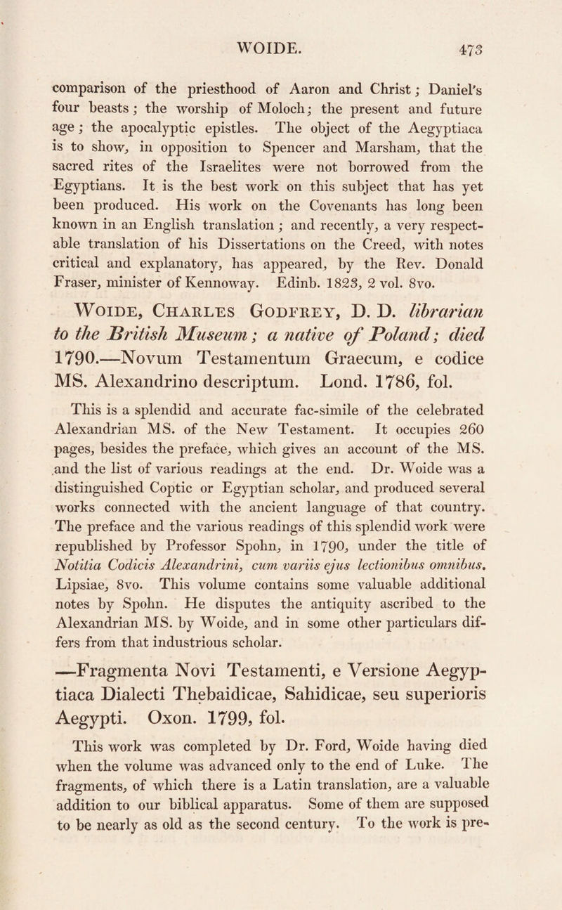 comparison of the priesthood of Aaron and Christ; Daniel's four beasts; the worship of Moloch; the present and future age; the apocalyptic epistles. The object of the Aegyptiaca is to show, in opposition to Spencer and Marsham, that the sacred rites of the Israelites were not borrowed from the Egyptians. It is the best work on this subject that has yet been produced. His work on the Covenants has long been known in an English translation; and recently, a very respect¬ able translation of his Dissertations on the Creeds with notes critical and explanatory, has appeared, by the Rev. Donald Fraser, minister of Kennoway. Edinb. 1823, 2 vol. 8vo. Woide, Charles Godfrey, D. D. librarian to the British Museum; a native of Poland; died 1790.—Novum Testamentum Graecum, e codice MS. Alexandrino descriptum. Lond. 1786, fol. This is a splendid and accurate fac-simile of the celebrated Alexandrian MS. of the New Testament. It occupies 260 pages, besides the preface, which gives an account of the MS. .and the list of various readings at the end. Dr. Woide was a distinguished Coptic or Egyptian scholar, and produced several works connected with the ancient language of that country. The preface and the various readings of this splendid work were republished by Professor Spohn, in 1790, under the title of Notitia Codicis Alexandrini, cum variis ejus lectionibus omnibus. Lipsiae, 8vo. This volume contains some valuable additional notes by Spohn. He disputes the antiquity ascribed to the Alexandrian MS. by Woide, and in some other particulars dif¬ fers from that industrious scholar. —Fragmenta Novi Testamenti, e Versione Aegyp¬ tiaca Dialecti Thebaiclicae, Sahidicae, seu superioris Aegypti. Oxon. 1799, fol. This work was completed by Dr. Ford, Woide having died when the volume was advanced only to the end of Luke. 1 he fragments, of which there is a Latin translation, are a valuable addition to our biblical apparatus. Some of them are supposed to be nearly as old as the second century. To the work is pre-