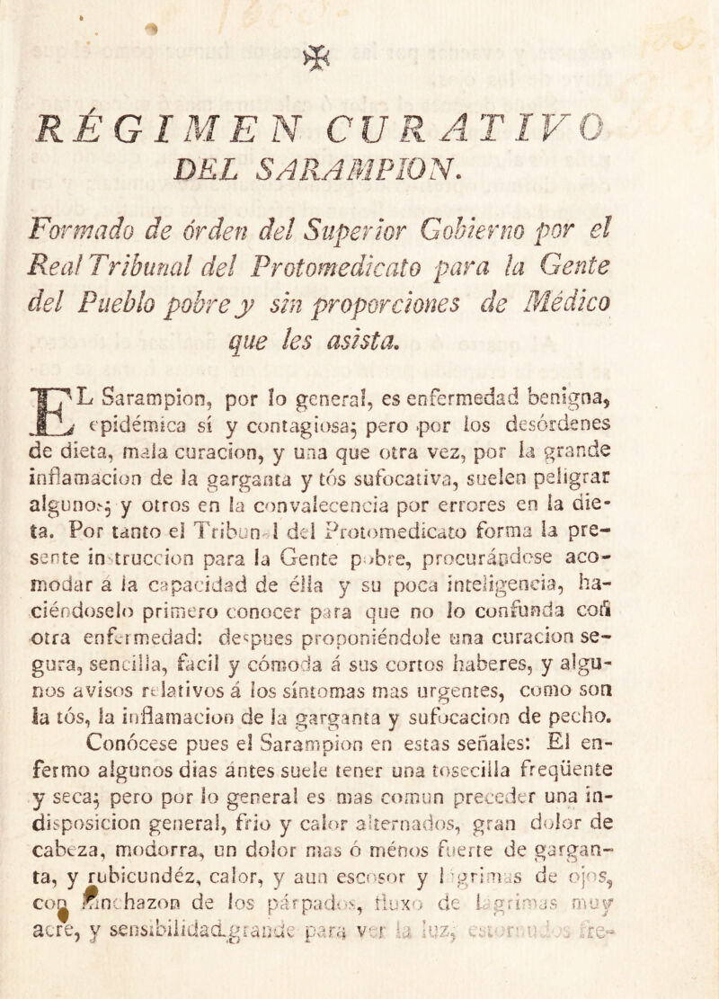 RÉGIMEN CURATIVO DEL SARAMPION. Formado de orden del Superior Gobierno por el Rea! Tribunal del Protomedicato para ¡a Gente del Pueblo pobre y sin proporciones de Páédico que les asista. E'L Sarampión, por ¡o general, es enfermedad benigna^ i epidémica sí y contagiosa, pero ‘por los desórdenes de dieta, mala curación, y una que otra vez, por ia grande inflamación de ia garganta y tos sufocativa, suelen peligrar alguno.'^yy otros en la convalecencia por errores en ia die- ta. Por tanto el Tribun d del Protornedicato forma ia pre- sente instrucción para la Gente p^^bre, procuráodese aco- modar a la capacidad de élla y su poca inteligeoeia, ha- ciéndoselo primero conocer para que no ¡o confunda coA otra enfermedad: de^^pues proponiéndole una curación se- gura, sencilla, fací! y cómoda á sus cortos haberes, y algu- nos avisos relativos á los síntomas mas urgentes, como son la tos, la ifrflamacioB de la garganta y sufocación de pecho. Conócese pues e! Sarampión en estas señales: El en- fermo algunos dias antes sude tener una íoseciila freqüente y seca; pero por lo general es mas común preceder una in- disposición general, frió y calor alternados, gran dolor de cabeza, modorra, un dolor mas ó ménos fuerte de gargan- ta, y rubicundéz, calor, y aun escí'sor y 1'grimas de ojos^ co^ imnchazon de los párpadc'^, rluxo de icgrimj? s m li \r