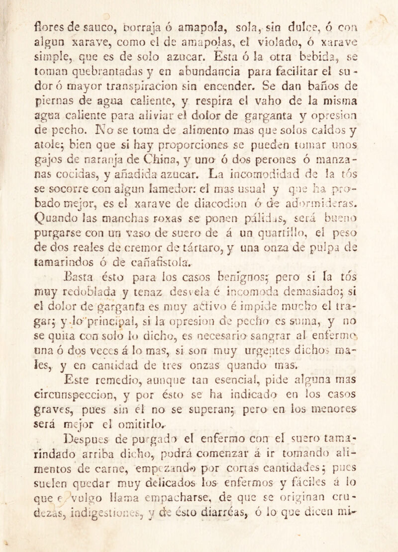 flores de saúco, oorraja ó amapola, sola, sia dulce, ó coo algún xarave, como e! de amapolas, ei violado, ó xarave simple, que es de solo azocar. Esta ó !a otra bebida, se toman quebrantadas y en abundancia para facilitar el su- dor ó mayor transpiración sin encender. Se dan baños de piernas de agua caliente, y respira el vaho de la misma agua caliente para aliviar el dolor de garganta y opresión de pecho. Ka se toma de alimento mas que solos caídos y atole^ bien que si hay proporciones se pueden tomar unos gajos de naranja de China, y uno ó d^os perones ó manza- nas cocidas, y añadida azúcar. La incomodidad de !a tos se socorre con algún lamedor: el mas usual y que ha prr>- bado mejor, es el xarave de diacodiori ó de adormideras. Quando las manchas roxas se ponen páliJjs, será bueno purgarse con un vaso de suero de á un quaríHlo, el peso de dos reales de crémor de tártaro, y una onza de pulpa de tamarindos ó de cañanstola. Easta ésto para los casos benignos; pero si la tos muy redoblada y tenaz desvela é incomoda demasiado; sí el dolor de garganfa es muy adivo é impide mucho el tra- gar; ydoprinerpai, si la opresión de pecho es suma, y no se quita con solo lo dicho, es necesario sangrar al enfermo, una ó dos veces á lo mas, si son muy urgerites dichos ma- les, y en cantidad de tres onzas quando mas. Este remedio, aunque tan esencial, pide alguna mas circunspección, y por ésto se ha indicado en los casos graves, pues sin ei no se superan;: pero en ios menores será mejor el omitirlo. Después de pu‘gado el enfermo con el suero tama- rindádo arriba dicho, podrá comenzar á ir tomando ali- mentos de carne, empezando por cortas cantidades; pues suelen quedar muy delicados los- enfermos y fáciles á lo que e Vulgo üama empacharse, de que se originan cru- dezas, indigestiunes, y d:e ésto diarreas, ó lo que dicen