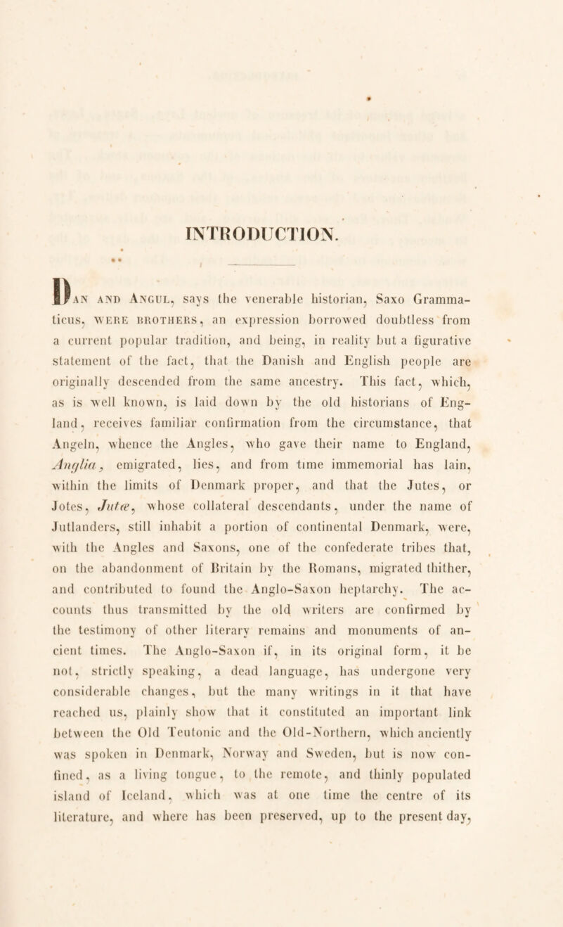 INTRODUCTION. a Fan and Angul, says the venerable historian, Saxo Gramma¬ ticus, were brothers , an expression borrowed doubtless from a current popular tradition, and being, in reality but a figurative statement of the fact, that the Danish and English people are originally descended from the same ancestry. This fact, which, as is well known, is laid down by the old historians of Eng¬ land, receives familiar confirmation from the circumstance, that Angeln, whence the Angles, who gave their name to England, Anglia, emigrated, lies, and from time immemorial has lain, within the limits of Denmark proper, and that the Jutes, or Jotes, Jufre, whose collateral descendants, under the name of Jutlanders, still inhabit a portion of continental Denmark, were, with the Angles and Saxons, one of the confederate tribes that, on the abandonment of Britain by the Romans, migrated thither, and contributed to found the Anglo-Saxon heptarchy. The ac¬ counts thus transmitted by the old writers are confirmed by the testimony of other literary remains and monuments of an¬ cient times. The Anglo-Saxon if, in its original form, it be not. strictly speaking, a dead language, has undergone very considerable changes, but the many writings in it that have reached us, plainly show that it constituted an important link between the Old Teutonic and the Old-Northern, which anciently was spoken in Denmark, Norway and Sweden, but is now con¬ fined, as a living tongue, to the remote, and thinly populated island of Iceland, which was at one time the centre of its literature, and where has been preserved, up to the present day,