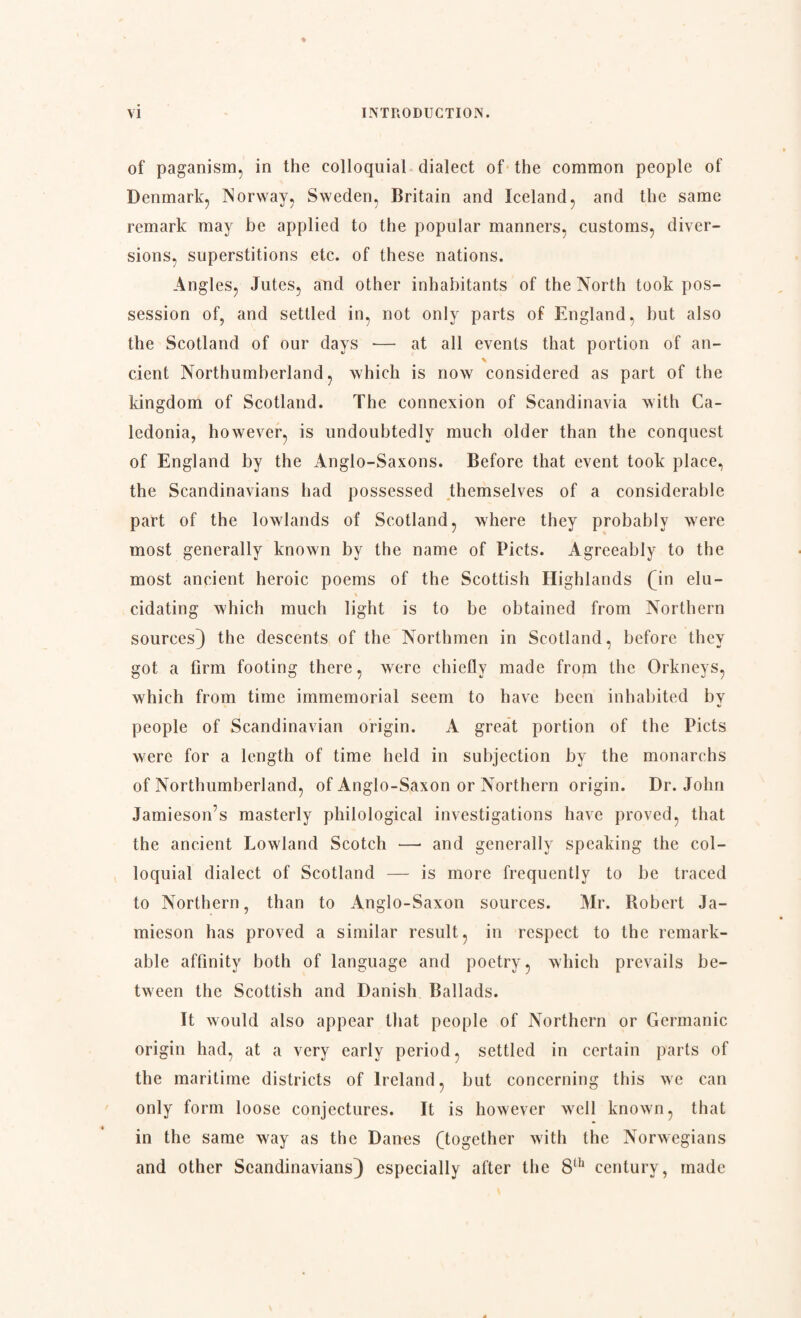 of paganism, in the colloquial dialect of the common people of Denmark, Norway, Sweden, Britain and Iceland, and the same remark may be applied to the popular manners, customs, diver¬ sions, superstitions etc. of these nations. Angles, Jutes, and other inhabitants of the North took pos¬ session of, and settled in, not only parts of England, hut also the Scotland of our days -— at all events that portion of an- cient Northumberland, which is now considered as part of the kingdom of Scotland. The connexion of Scandinavia with Ca¬ ledonia, however, is undoubtedly much older than the conquest of England by the Anglo-Saxons. Before that event took place, the Scandinavians had possessed themselves of a considerable part of the lowlands of Scotland, where they probably were most generally known by the name of Piets. Agreeably to the most ancient heroic poems of the Scottish Highlands (in elu- • \ cidating which much light is to be obtained from Northern sources) the descents of the Northmen in Scotland, before they got a firm footing there, were chiefly made from the Orkneys, which from time immemorial seem to have been inhabited by people of Scandinavian origin. A great portion of the Piets were for a length of time held in subjection by the monarchs of Northumberland, of Anglo-Saxon or Northern origin. Dr. John Jamieson’s masterly philological investigations have proved, that the ancient Lowland Scotch —• and generally speaking the col¬ loquial dialect of Scotland — is more frequently to be traced to Northern, than to Anglo-Saxon sources. Mr. Robert Ja¬ mieson has proved a similar result, in respect to the remark¬ able affinity both of language and poetry, which prevails be¬ tween the Scottish and Danish Ballads. It would also appear that people of Northern or Germanic origin had, at a very early period, settled in certain parts of the maritime districts of Ireland, but concerning this we can only form loose conjectures. It is however well known, that in the same way as the Danes (together with the Norwegians and other Scandinavians) especially after the 8th century, made