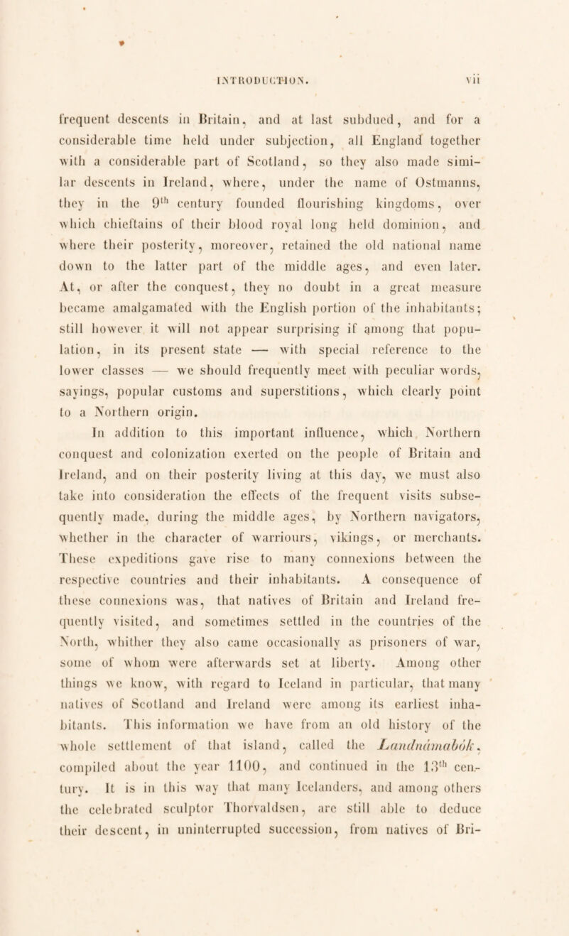 * frequent descents in Britain, and at last subdued, and for a considerable time bold under subjection, all England together with a considerable part of Scotland, so they also made simi¬ lar descents in Ireland, where, under the name of Ostmanns, they in the 9th century founded flourishing kingdoms, over which chieftains of their blood royal long held dominion, and where their posterity, moreover, retained the old national name down to the latter part of the middle ages, and even later. At, or after the conquest, they no doubt in a great measure became amalgamated with the English portion of the inhabitants; still however it will not appear surprising if among that popu¬ lation , in its [»resent state — with special reference to the lower classes — we should frequently meet with peculiar words, sayings, popular customs and superstitions, which clearly point to a Northern origin. In addition to this important influence, which Northern conquest and colonization exerted on the people of Britain and Ireland, and on their posterity living at this day, we must also take into consideration the effects of the frequent visits subse¬ quently made, during the middle ages, by Northern navigators, whether in the character of warriours, vikings, or merchants. These expeditions gave rise to many connexions between the respective countries and their inhabitants. A consequence of these connexions was, that natives of Britain and Ireland fre¬ quently visited, and sometimes settled in the countries of the North, whither they also came occasionally as prisoners of war, some of whom were afterwards set at liberty. Among other things n\c know, with regard to Iceland in particular, that many natives of Scotland and Ireland were among its earliest inha¬ bitants. This information we have from an old history of the whole settlement of that island, called the Landnamabok, compiled about the year 1100, and continued in the 13th cen¬ tury. It is in this way that many Icelanders, and among others the celebrated sculptor Thorvaldsen, arc still able to deduce their descent, in uninterrupted succession, from natives of Bri-