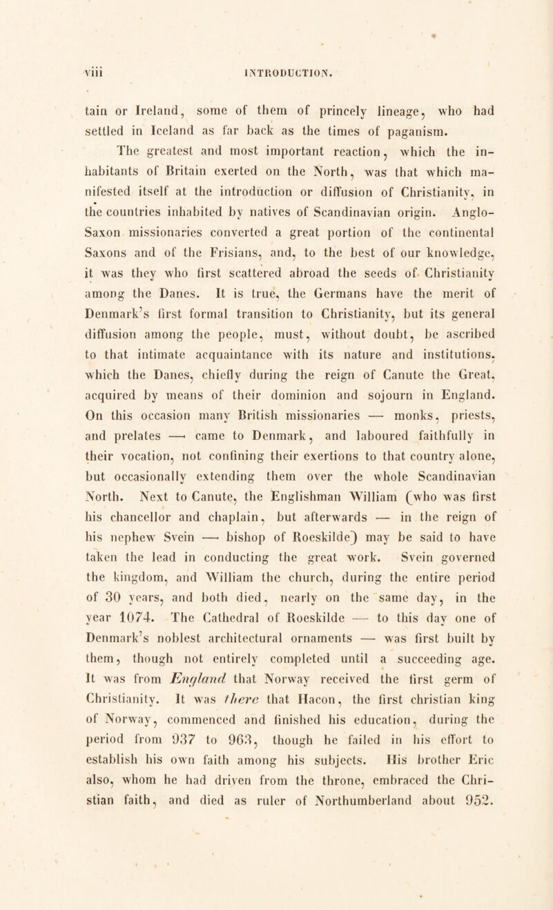 tain or Ireland, some of them of princely lineage, who had settled in Iceland as far back as the times of paganism. The greatest and most important reaction, which the in¬ habitants of Britain exerted on the North, was that which ma¬ nifested itself at the introduction or diffusion of Christianity, in ^ 7 ♦ the countries inhabited by natives of Scandinavian origin. Anglo- Saxon missionaries converted a great portion of the continental Saxons and of the Frisians, and, to the best of our knowledge, it was they who first scattered abroad the seeds of Christianity among the Danes. It is true, the Germans have the merit of Denmark’s first formal transition to Christianity, but its general diffusion among the people, must, without doubt, be ascribed to that intimate acquaintance with its nature and institutions, which the Danes, chiefly during the reign of Canute the Great, acquired by means of their dominion and sojourn in England. On this occasion many British missionaries — monks, priests, and prelates —« came to Denmark, and laboured faithfully in their vocation, not confining their exertions to that country alone, but occasionally extending them over the whole Scandinavian North. Next to Canute, the Englishman William (Avho was first his chancellor and chaplain, but afterwards — in the reign of his nephew Svein —• bishop of Roeskilde} may be said to have taken the lead in conducting the great work. Svein governed the kingdom, and William the church, during the entire period of 30 Tears, and both died, nearly on the same day, in the year 1074. The Cathedral of Roeskilde -— to this day one of Denmark’s noblest architectural ornaments — was first built by them, though not entirely completed until a succeeding age. It was from England that Norway received the first germ of Christianity. It was there that Hacon, the first Christian king of Norway, commenced and finished his education, during the period from 937 to 963, though he failed in his effort to establish his own faith among his subjects. His brother Eric also, whom he had driven from the throne, embraced the Chri¬ stian faith, and died as ruler of Northumberland about 952.