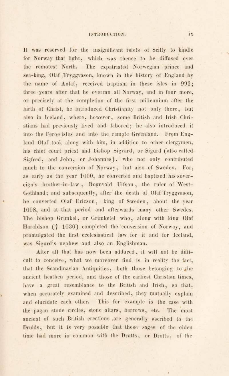 It was reserved for the insignificant islets of Scilly to kindle for Norway that light, which was thence to he diffused over the remotest North. The expatriated Norwegian prince and sea-king, Olaf Tryggvason, known in the history of England by the name of Anlaf, received baptism in these isles in 993; three years after that he overran all Norway, and in four more, or precisely at the completion of the first millennium after the birth of Christ, he introduced Christianity not only there, but also in Iceland, where, however, some British and Irish Chri¬ stians had previously lived and labored; he also introduced it into the Feroc isles and into the remote Greenland. From Eng¬ land Olaf took along with him, in addition to other clergymen, his chief court priest and bishop Sigvard, or Sigurd (^also called Sigfred, and John, or Johannes}, who not only contributed much to the conversion of Norway, but also of Sweden. For, as early as the year 1000, he converted and baptized his sover¬ eign’s brother-in-law , Rognvald Ulfson , the ruler of West- Gothland; and subsequently, after the death of Olaf Tryggvason, he converted Olaf Ericson, king of Sweden, about the year 1008. and at that period and afterwards many other Swedes. The bishop Grimkel, or Grimketel who, along with king Olaf Haraldson (yj* 1030) completed the conversion of Norway, and promulgated the first ecclesiastical law for it and for Iceland, was Sigurd’s nephew and also an Englishman. After all that has now been adduced , it will not be diffi¬ cult to conceive, what we moreover find is in reality the fact, that the Scandinavian Antiquities, both those belonging to Jhe ancient heathen period, and those of the earliest Christian times, have a great resemblance to the British and Irish, so that, when accurately examined and described, they mutually explain and elucidate each other. This for example is the case with the pagan stone circles, stone altars, barrows, etc. The most ancient of such British erections arc generally ascribed to (he Druids, but it is very possible that these sages of the olden lime had more in common with the Drutts, or Drotts, of the