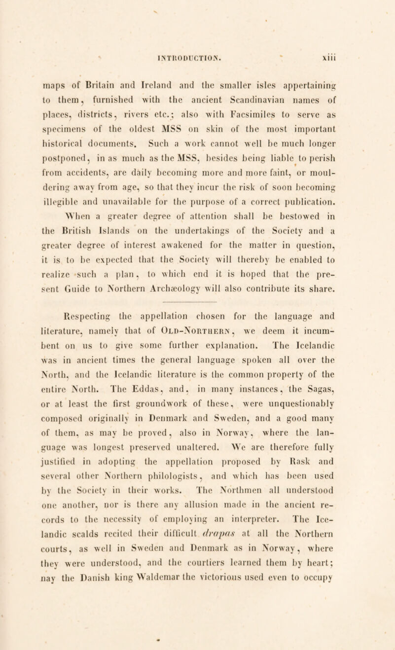 maps of Britain and Ireland and the smaller isles appertaining to them, furnished with the ancient Scandinavian names of places, districts, rivers etc.; also with Facsimiles to serve as specimens of the oldest MSS on skin of the most important historical documents. Such a work cannot well be much longer postponed, in as much as the MSS, besides being liable to perish from accidents, are daily becoming more and more faint, or moul¬ dering away from age, so that they incur the risk of soon becoming illegible and unavailable for the purpose of a correct publication. When a greater degree of attention shall be bestowed in the British Islands on the undertakings of the Society and a greater degree of interest awakened for the matter in question, it is to be expected that the Society will thereby be enabled to realize such a plan, to which end it is hoped that the pre¬ sent Guide to Northern Archæology will also contribute its share. Respecting the appellation chosen for the language and literature, namelv that of Old-Northern, we deem it incum- bent on us to give some further explanation. The Icelandic was in ancient times the general language spoken all over the North, and the Icelandic literature is the common property of the entire North. The Eddas, and. in many instances, the Sagas, or at least the first groundwork of these, were unquestionably composed originally in Denmark and Sweden, and a good many of them, as may be proved, also in Norway, where the lan¬ guage was longest preserved unaltered. We are therefore fully justified in adopting the appellation proposed by Rask and several other Northern philologists, and which has been used bv the Society in their works. The Northmen all understood one another, nor is there any allusion made in the ancient re¬ cords to the necessity of employing an interpreter. The Ice¬ landic scalds recited their difficult drapas at all the Northern courts, as well in Sweden and Denmark as in Norway, where they were understood, and the courtiers learned them by heart; nay the Danish king Waldemar the victorious used even to occupy