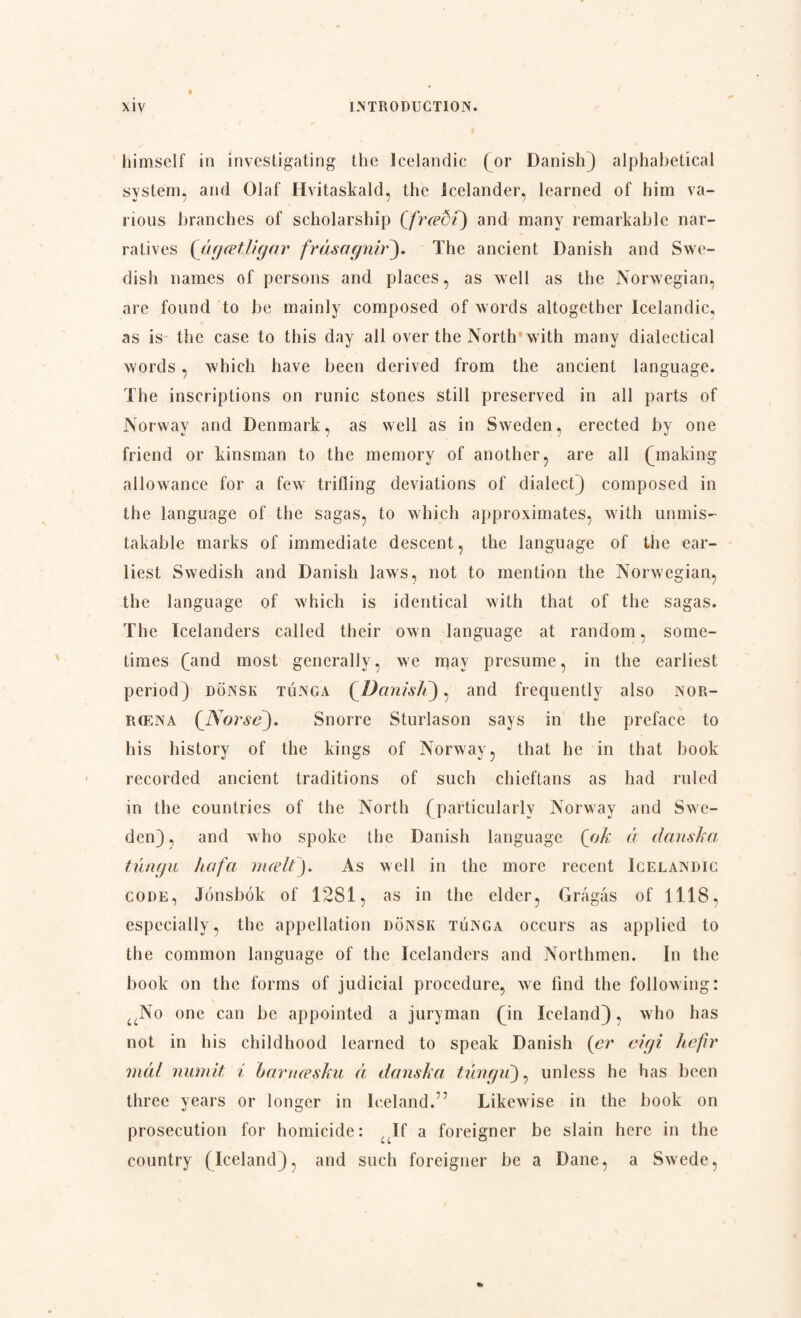 himself in investigating the Icelandic (or Danishj alphabetical system, and Olaf Hvitaskald, the Icelander, learned of him va¬ rious branches of scholarship (frædf) and many remarkable nar¬ ratives {åg ætli gar fråsagnir). The ancient Danish and Swe¬ dish names of persons and places, as well as the Norwegian, are found to be mainly composed of words altogether Icelandic, as is the case to this day all over the North with many dialectical words , which have been derived from the ancient language. The inscriptions on runic stones still preserved in all parts of Norway and Denmark, as well as in Sweden, erected by one friend or kinsman to the memory of another, are all Quaking allowance for a fewr trifling deviations of dialect) composed in the language of the sagas, to which approximates, with unmis¬ takable marks of immediate descent, the language of the ear¬ liest Swedish and Danish laws, not to mention the Norwegian, the language of which is identical with that of the sagas. The Icelanders called their own language at random, some¬ times (and most generally, we may presume, in the earliest period) donsk tunga (Danish), and frequently also nor- r(Ena (_Norsc). Snorre Sturlason says in the preface to his history of the kings of Norway, that he in that book recorded ancient traditions of such chieftans as had ruled in the countries of the North (particularly Norway and Swe¬ den), and who spoke the Danish language (ok a danska tunga ha fa mælt). As well in the more recent Icelandic code, Jonsbok of 1281, as in the elder, Grågås of 1118, especially, the appellation donsk tunga occurs as applied to the common language of the Icelanders and Northmen. In the book on the forms of judicial procedure, we find the following: uNo one can be appointed a juryman (in Iceland), who has not in his childhood learned to speak Danish (er eigi he fir mål numit i barnæsku å danska tungii), unless he has been three years or longer in Iceland.1’ Likewise in the book on prosecution for homicide: If a foreigner be slain here in the country (Iceland), and such foreigner be a Dane, a Swede,