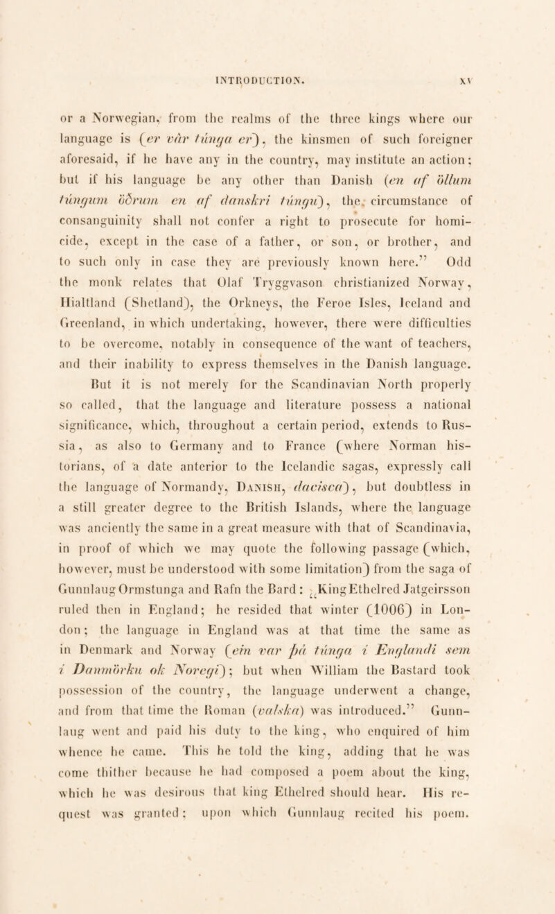 or a Norwegian, from the realms of the three kings where our language is {er vår tunga er), the kinsmen of such foreigner aforesaid, if lie have any in the country, may institute an action; but if his language be any other than Danish (en of ollurn tungum ad rum en of danskri tungii), the, circumstance of consanguinity shall not confer a right to prosecute for homi¬ cide, except in the case of a father, or son, or brother, and to such only in case they arc previously known here.7 Odd the monk relates that Olaf Tryggvason christianized Norway, Hialtland (Shetland), the Orkneys, the Feroe Isles, Iceland and Greenland, in which undertaking, however, there were difficulties to be overcome, notably in consequence of the want of teachers, and their inability to express themselves in the Danish language. But it is not merely for the Scandinavian North properly so called, that the language and literature possess a national significance, which, throughout a certain period, extends to Rus¬ sia , as also to Germany and to France (where Norman his¬ torians, of a date anterior to the Icelandic sagas, expressly call the language of Normandy, Danish, dacisca), but doubtless in a still greater degree to the British Islands, where the language was anciently the same in a great measure with that of Scandinavia, in proof of which we may quote the following passage (which, however, must be understood with some limitation} from the saga of Gunnlaug Ormstunga and Rafn the Bard : , lvingEthelrcd Jatgeirsson ruled then in England; he resided that winter (1006) in Lon¬ don ; the language in England was at that time the same as in Denmark and Norway {ein var f)å tunga i Englandi sem i Danmorku ok Noregi); but when William the Bastard took possession of the country, the language underwent a change, and from that time the Roman {valsIn) was introduced.” Gunn- laug went and paid his duty to the king, who enquired of him whence he came. This he told the king, adding that he was come thither because he had composed a poem about the king, which he was desirous that king Ethelred should hear. Ilis re¬ quest was granted; upon which Gunnlaug recited his poem.