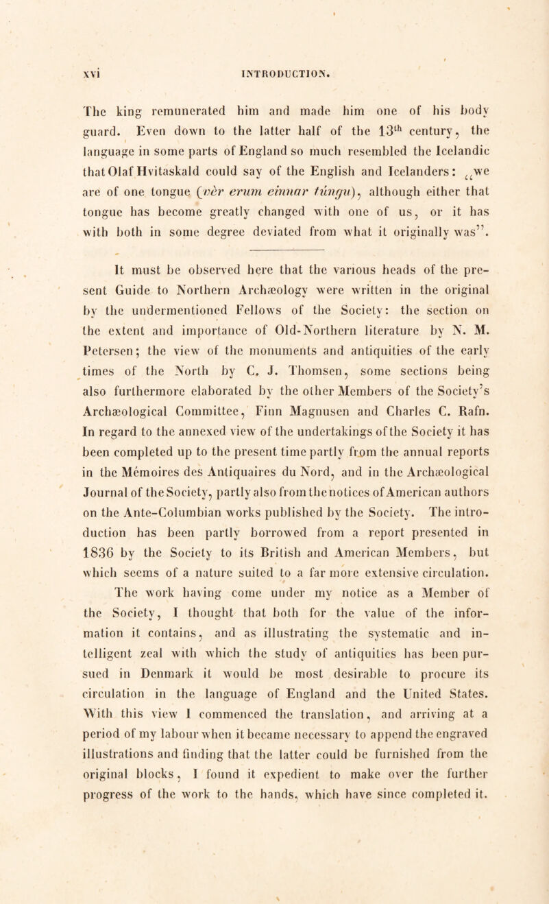 The king remunerated him and made him one of his body guard. Even down to the latter half of the 13th century, the i language in some parts of England so much resembled the Icelandic that Olaf Hvitaskald could sav of the English and Icelanders: ,,we are of one tongue [ver erum einnar tungu), although either that tongue has become greatly changed with one of us, or it has with both in some degree deviated from what it originally was”. It must be observed here that the various heads of the pre¬ sent Guide to Northern Archaeology were written in the original by the undermentioned Fellows of the Society: the section on the extent and importance of Old-Northern literature by N. M. Petersen; the view of the monuments and antiquities of the early times of the North by C. J. Thomsen, some sections being also furthermore elaborated bv the other Members of the Society’s * V Archaeological Committee, Finn Magnusen and Charles C. Rafn. In regard to the annexed view of the undertakings of the Society it has been completed up to the present time partly from the annual reports in the Mémoires des Antiquaires du Nord, and in the Archaeological Journal of the Society, partly also from the notices of American authors on the Ante-Columbian works published by the Society. The intro¬ duction has been partly borrowed from a report presented in 1836 by the Society to its British and American Members, but which seems of a nature suited to a far more extensive circulation. The work having come under my notice as a Member of the Society, I thought that both for the value of the infor¬ mation it contains, and as illustrating the systematic and in¬ telligent zeal with which the study of antiquities has been pur¬ sued in Denmark it would be most desirable to procure its circulation in the language of England and the United States. With this view 1 commenced the translation, and arriving at a period of my labour w hen it became necessary to append the engraved illustrations and finding that the latter could be furnished from the original blocks, I found it expedient to make over the further progress of the work to the hands, which have since completed it.