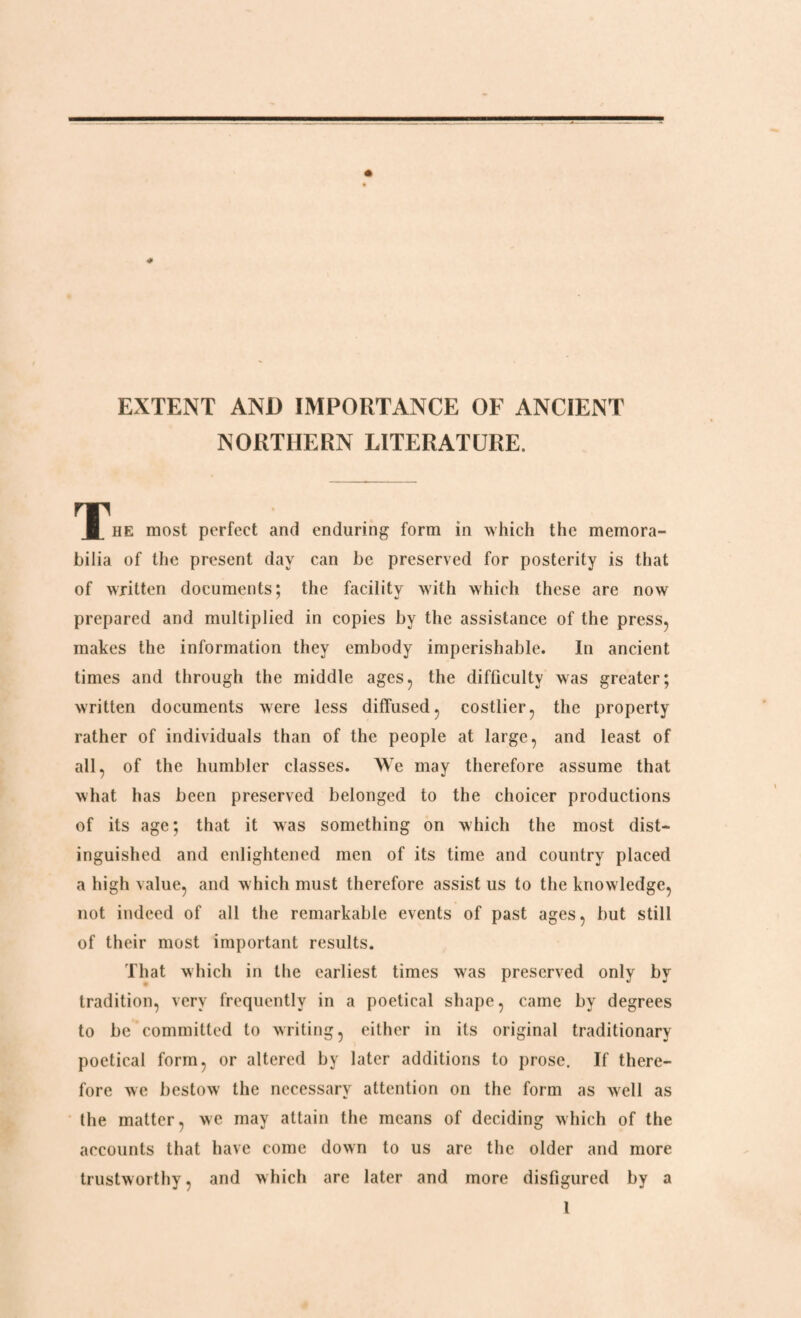 EXTENT AND IMPORTANCE OF ANCIENT NORTHERN LITERATURE. TThe most perfect and enduring form in which the memora¬ bilia of the present day can be preserved for posterity is that of written documents; the facility with which these are now prepared and multiplied in copies by the assistance of the press, makes the information they embody imperishable. In ancient times and through the middle ages, the difficulty was greater; written documents were less diffused, costlier, the property rather of individuals than of the people at large, and least of all, of the humbler classes. We may therefore assume that what has been preserved belonged to the choicer productions of its age; that it was something on which the most dist¬ inguished and enlightened men of its time and country placed a high value, and w hich must therefore assist us to the knowledge, not indeed of all the remarkable events of past ages, but still of their most important results. That which in the earliest times was preserved only by tradition, very frequently in a poetical shape, came by degrees to be committed to writing, either in its original traditionary poetical form, or altered by later additions to prose. If there¬ fore we bestow the necessary attention on the form as well as the matter, we may attain the means of deciding which of the accounts that have come down to us are the older and more trustworthy, and which are later and more disfigured by a