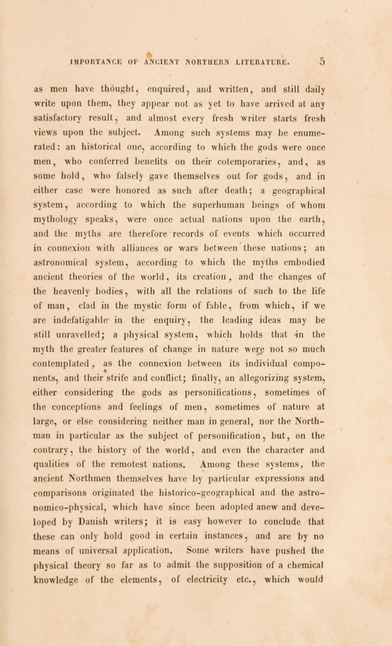 as men have thought, enquired, and written, and still daily write upon them, they appear not as yet to have arrived at any satisfactory result, and almost every fresh writer starts fresh views upon the subject. Among such systems may be enume¬ rated: an historical one, according to which the gods were once men, who conferred benefits on their cotemporaries, and, as some hold, who falsely gave themselves out for gods, and in either case were honored as such after death; a geographical system, according to which the superhuman beings of whom mythology speaks, were once actual nations upon the earth, and the myths are therefore records of events which occurred in connexion with alliances or wars between these nations; an astronomical system, according to which the myths embodied ancient theories of the world, its creation,, and the changes of the heavenly bodies, with all the relations of such to the life of man, clad in the mystic form of fable, from which, if we are indefatigable in the enquiry, the leading ideas may be still unravelled; a physical system, which holds that in the myth the greater features of change in nature were not so much contemplated, as the connexion between its individual compo- nents, and their strife and conflict; finally, an allegorizing system, either considering the gods as personifications, sometimes of the conceptions and feelings of men, sometimes of nature at large, or else considering neither man in general, nor the North¬ man in particular as the subject of personification, but, on the contrary, the history of the world, and even the character and qualities of the remotest nations. Among these systems, the ancient Northmen themselves have by particular expressions and comparisons originated the historico-geographical and the astro- nomico-physical, which have since been adopted anew and deve¬ loped by Danish writers; it is easy however to conclude that these can only hold good in certain instances, and are by no means of universal application. Some writers have pushed the physical theory so far as to admit the supposition of a chemical knowledge of the elements, of electricity etc., which would