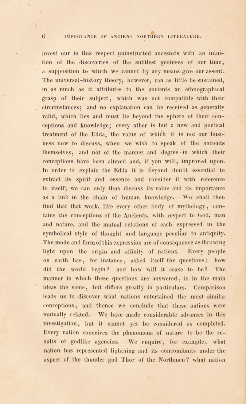 invest our in this respect uninstructed ancestors with an intui¬ tion of the discoveries of the subtlest geniuses of our time, a supposition to which we cannot by any means give our assent. The universal-history theory, however, can as little be sustained, in as much as it attributes to the ancients an ethnographical grasp of their subject, which was not compatible with their circumstances; and no explanation can he received as generally valid, which lies and must lie beyond the sphere of their con¬ ceptions and knowledge; every other is hut a new and poetical treatment of the Edda, the value of which it is not our busi¬ ness now to discuss, when we wish to speak of the ancients themselves, and not of the manner and degree in which their conceptions have been altered and, if you will, improved upon. In order to explain the Edda it is beyond doubt essential to extract its spirit and essence and consider it with reference to itself; we can only thus discuss its value and its importance as a link in the chain of human knowledge. We shall then find that that work, like every other body of mythology, con¬ tains the conceptions of the Ancients, with respect to God, man and nature, and the mutual relations of each expressed in the symbolical style of thought and language peculiar to antiquity. The mode and form of this expression are of consequence as throwing light upon the origin and affinity of nations. Every people on earth has, for instance, asked itself the questions: how did the world begin? and how will it cease to be? The manner in which these questions are answered, is in the main ideas the same, but differs greatly in particulars. Comparison leads us to discover what nations entertained the most similar conceptions, and thence we conclude that these nations were mutually related. We have made considerable advances in this investigation, but it cannot yet be considered as completed. Every nation conceives the phenomena of nature to be the re¬ sults of godlike agencies. We enquire, for example, what nation has represented lightning and its concomitants under the aspect of the thunder god Thor of the Northmen? what nation