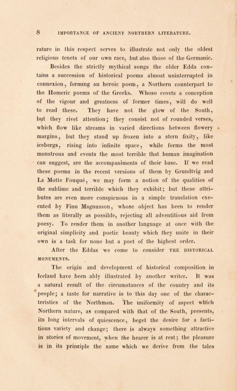 rature in this respect serves to illustrate not only the oldest religious tenets of our own race, but also those of the Germanic. Besides the strictly mythical songs the older Edda con¬ tains a succession of historical poems almost uninterrupted in connexion, forming an heroic poem, a Northern counterpart to the Homeric poems of the Greeks. Whoso covets a conception of the vigour and greatness of former times, will do well to read these. They have not the glow of the South, but they rivet attention; they consist not of rounded verses, which flow like streams in varied directions between flowery * margins, but they stand up frozen into a stern fixity, like icebergs, rising into infinite space, while forms the most monstrous and events the most terrible that human imagination • can suggest, are the accompaniments of their base. If we read these poems in the recent versions of them by Grundtvig and La Motte Fouqué, we may form a notion of the qualities of the sublime and terrible which they exhibit; but these attri¬ butes are even more conspicuous in a simple translation exe¬ cuted by Finn Magnusson, whose object has been to render them as literally as possible, rejecting all adventitious aid from poesy. To render them in another language at once with the original simplicity and poetic beauty which they unite in their own is a task for none but a poet of the highest order. After the Eddas we come to consider the historical MONUMENTS. ♦ The origin and development of historical composition in Iceland have been ably illustrated by another writer. It was a natural result of the circumstances of the country and its people; a taste for narrative is to this day one of the charac¬ teristics of the Northman. The uniformity of aspect which Northern nature, as compared with that of the South, presents, its long intervals of quiescence, beget the desire for a facti¬ tious variety and change; there is always something attractive in stories of movement, when the hearer is at rest; the pleasure is in its principle the same which we derive from the tales