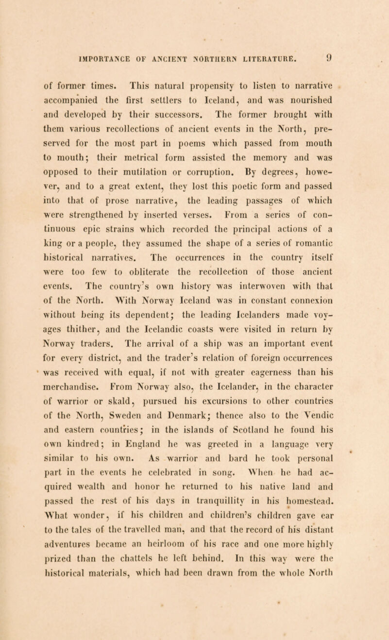 of former times. This natural propensity to listen to narrative accompanied the first settlers to Iceland, and was nourished and developed by their successors. The former brought with them various recollections of ancient events in the North, pre¬ served for the most part in poems which passed from mouth to mouth; their metrical form assisted the memory and was opposed to their mutilation or corruption. By degrees, howe¬ ver, and to a great extent, they lost this poetic form and passed into that of prose narrative, the leading passages of which were strengthened by inserted verses. From a series of con¬ tinuous epic strains which recorded the principal actions of a king or a people, they assumed the shape of a series of romantic historical narratives. The occurrences in the country itself were too few to obliterate the recollection of those ancient events. The country’s own history was interwoven with that of the North. With Norway Iceland was in constant connexion without being its dependent; the leading Icelanders made voy¬ ages thither, and the Icelandic coasts were visited in return by Norway traders. The arrival of a ship was an important event for every district, and the trader’s relation of foreign occurrences was received with equal, if not with greater eagerness than his merchandise. From Norway also, the Icelander, in the character of warrior or skald, pursued his excursions to other countries of the North, Sweden and Denmark; thence also to the Yendic and eastern countries; in the islands of Scotland he found his own kindred; in England he was greeted in a language very similar to his own. As warrior and bard he took personal part in the events he celebrated in song. When he had ac¬ quired wealth and honor he returned to his native land and passed the rest of his days in tranquillity in his homestead. What wonder, if his children and children’s children gave ear to the tales of the travelled man, and that the record of his distant adventures became an heirloom of his race and one more highly prized than the chattels he left behind. In this way were the historical materials, which had been drawn from the whole North