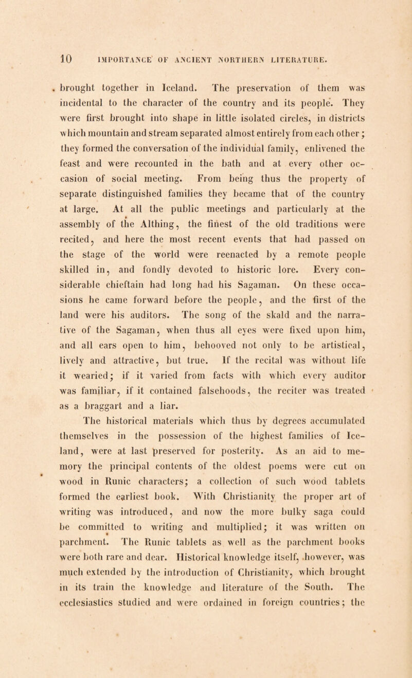 . brought together in Iceland. The preservation of them was incidental to the character of the country and its people. They were first brought into shape in little isolated circles, in districts which mountain and stream separated almost entirely from each other; they formed the conversation of the individual family, enlivened the feast and were recounted in the bath and at every other oc- casion of social meeting. From being thus the property of separate distinguished families they became that of the country at large. At all the public meetings and particularly at the assembly of the Althing, the finest of the old traditions were recited, and here the most recent events that had passed on the stage of the world were reenacted by a remote people skilled in, and fondly devoted to historic lore. Every con¬ siderable chieftain had long had his Sagaman. On these occa¬ sions he came forward before the people, and the first of the land were his auditors. The song of the skald and the narra¬ tive of the Sagaman, when thus all eyes were fixed upon him, and all ears open to him, behooved not only to be artistieal, lively and attractive, but true. If the recital was without life it wearied; if it yaried from facts with which every auditor was familiar, if it contained falsehoods, the reciter was treated as a braggart and a liar. The historical materials which thus by degrees accumulated themselves in the possession of the highest families of Ice¬ land, were at last preserved for posterity. As an aid to me¬ mory the principal contents of the oldest poems were cut on wood in Runic characters; a collection of such wood tablets formed the earliest book. With Christianity the proper art of writing was introduced, and now the more bulky saga could be committed to writing and multiplied; it was written on t parchment. The Runic tablets as well as the parchment books were both rare and dear. Historical knowledge itself, however, was much extended by the introduction of Christianity, which brought in its train the knowledge and literature of the South. The ecclesiastics studied and were ordained in foreign countries; the