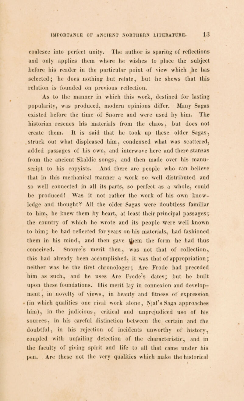 coalesce into perfect unity. The author is sparing of reflections and only applies them where he wishes to place the subject before his reader in the particular point of view which he has selected; he does nothing but relate, but he shews that this relation is founded on previous reflection. As to the manner in which this work, destined for lasting popularity, was produced, modern opinions differ. Many Sagas existed before the time of Snorre and were used by him. The historian rescues his materials from the chaos, but does not create them. It is said that he took up these older Sagas, .struck out what displeased him, condensed what was scattered, added passages of his own, and interwove here and there stanzas from the ancient Skaldic songs, and then made over his manu¬ script to his copyists. And there are people who can believe that in this mechanical manner a work so well distributed and so well connected in all its parts, so perfect as a whole, could be produced! Was it not rather the work of his own know¬ ledge and thought? All the older Sagas were doubtless familiar to him, he knew them by heart, at least their principal passages; the country of which he wrote and its people were well known to him; he had reflected for years on his materials, had fashioned them in his mind, and then gave ^lem the form he had thus conceived. Snorre’s merit then, was not that of collection, this had already been accomplished, it was that of appropriation; neither was he the first chronologer; Are Frode had preceded him as such, and he uses Are Frode’s dates; but he built upon these foundations. Ilis merit lay in connexion and develop¬ ment, in novelty of views, in beauty and fitness of expression • (in which qualities one rival work alone, Njal’s Saga approaches him), in the judicious, critical and unprejudiced use of his sources, in his careful distinction between the certain and the doubtful, in his rejection of incidents unworthy of history, coupled with unfailing detection of the characteristic, and in the faculty of giving spirit and life to all that came under his pen. Are these not the very qualities which make the historical