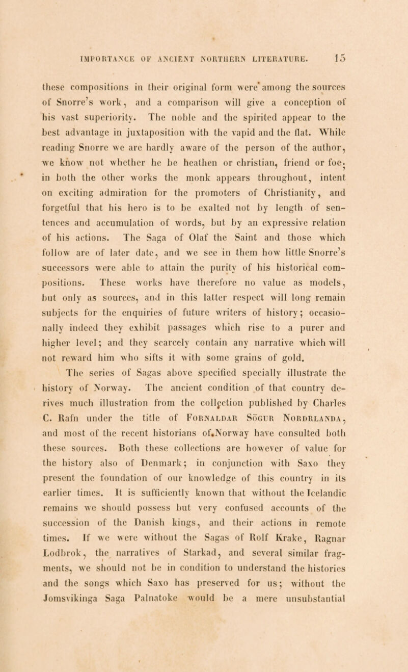 these compositions in their original form were* among the sources of Snorre’s work, and a comparison will give a conception of his vast superiority. The noble and the spirited appear to the best advantage in juxtaposition with the vapid and the flat. While reading Snorrc we are hardly aware of the person of the author, we know not whether he be heathen or Christian, friend or foe. in both the other works the monk appears throughout, intent on exciting admiration for the promoters of Christianity, and forgetful that his hero is to be exalted not by length of sen¬ tences and accumulation of words, but by an expressive relation of his actions. The Saga of Olaf the Saint and those which follow are of later date, and we see in them how little Snorre’s successors were able to attain the purity of his historical com¬ positions. These works have therefore no value as models, but only as sources, and in this latter respect will long remain subjects for the enquiries of future writers of history; occasio¬ nally indeed they exhibit passages which rise to a purer and higher level; and they scarcely contain any narrative which will not reward him who sifts it with some grains of gold. The series of Sagas above specified specially illustrate the history of Norway. The ancient condition of that country de¬ rives much illustration from the collection published by Charles C. Rafn under the title of Fornaldar Sogur Nordrlanda, and most of the recent historians of,Norway have consulted both these sources. Both these collections are however of value for the history also of Denmark; in conjunction with Saxo they present the foundation of our knowledge of this country in its earlier times. It is sufficiently known that without the Icelandic remains we should possess but very confused accounts of the succession of the Danish kings, and their actions in remote times. If we were without the Sagas of Rolf Krake, Ragnar Lodbrok, the narratives of Starkad, and several similar frag¬ ments, we should not be in condition to understand the histories and the songs which Saxo has preserved for us; without the Jomsvikinga Saga Palnatoke would be a mere unsubstantial