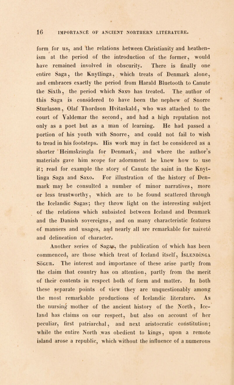form for us, and the relations between Christianity and heathen¬ ism at the period of the introduction of the former, would have remained involved in obscurity. There is finally one entire Saga, the Knytlinga, which treats of Denmark alone, and embraces exactly the period from Harald Bluetooth to Canute \ the Sixth, the period which Saxo has treated. The author of this Saga is considered to have been the nephew of Snorre Sturlason, Olaf Thordson Hvitaskald, who was attached to the court of Valdemar the second, and had a high reputation not only as a poet but as a man of learning. He had passed a portion of his youth with Snorre, and could not fail to wish to tread in his footsteps. His work may in fact be considered as a shorter Heimskringla for Denmark, and where the author’s materials gave him scope for adornment he knew how to use it; read for example the story of Canute the saint in the Knyt¬ linga Saga and Saxo. For illustration of the history of Den¬ mark may be consulted a number of minor narratives, more or less trustworthy, which are to be found scattered through the Icelandic Sagas; they throw light on the interesting subject of the relations which subsisted between Iceland and Denmark and the Danish sovereigns, and on many characteristic features of manners and usages, and nearly all are remarkable for naivete and delineation of character. Another series of Saga£, the publication of which has been commenced, are those which treat of Iceland itself, Islendinga Sogur. The interest and importance of these arise partly from the claim that country has on attention, partly from the merit of their contents in respect both of form and matter. In both these separate points of view they are unquestionably among the most remarkable productions of Icelandic literature. As the nursing mother of the ancient history of the North, Ice¬ land has claims on our respect, but also on account of her peculiar, first patriarchal, and next aristocratic constitution; while the entire North was obedient to kings, upon a remote island arose a republic, which without the influence of a numerous