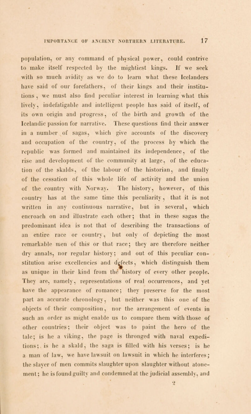 population, or any command of physical power, could contrive to make itself respected by the mightiest kings. If we seek with so much avidity as we do to learn what these Icelanders have said of our forefathers, of their kings and their institu¬ tions , we must also find peculiar interest in learning what this lively, indefatigable and intelligent people has said of itself, of its own origin and progress, of the birth and growth of the Icelandic passion for narrative. These questions find their answer in a number of sagas, which give accounts of the discovery and occupation of the country, of the process by which the republic was formed and maintained its independence, of the rise and development of the community at large, of the educa¬ tion of the skalds, of the labour of the historian, and finally of the cessation of this whole life of activity and the union of the country with Norway. The history, however, of this country has at the same time this peculiarity, that it is not written in any continuous narrative, but in several, which encroach on and illustrate each other; that in these sagas the predominant idea is not that of describing the transactions of an entire race or country, but only of depicting the most remarkable men of this or that race; they are therefore neither dry annals, nor regular history; and out of this peculiar con- • stitution arise excellencies and d^eets, which distinguish them as unique in their kind from the history of every other people. They are, namely, representations of real occurrences, and yet have the appearance of romance; they preserve for the most part an accurate chronology, but neither was this one of the objects of their composition, nor the arrangement of events in such an order as might enable us to compare them with those of other countries; their object was to paint the hero of the tale; is he a viking, the page is thronged with naval expedi¬ tions;. is he a skald, the saga is filled with his verses; is he a man of law, we have lawsuit on lawsuit in which he interferes; the slayer of men commits slaughter upon slaughter without atone¬ ment; he is found guilty and condemned at the judicial assembly, and