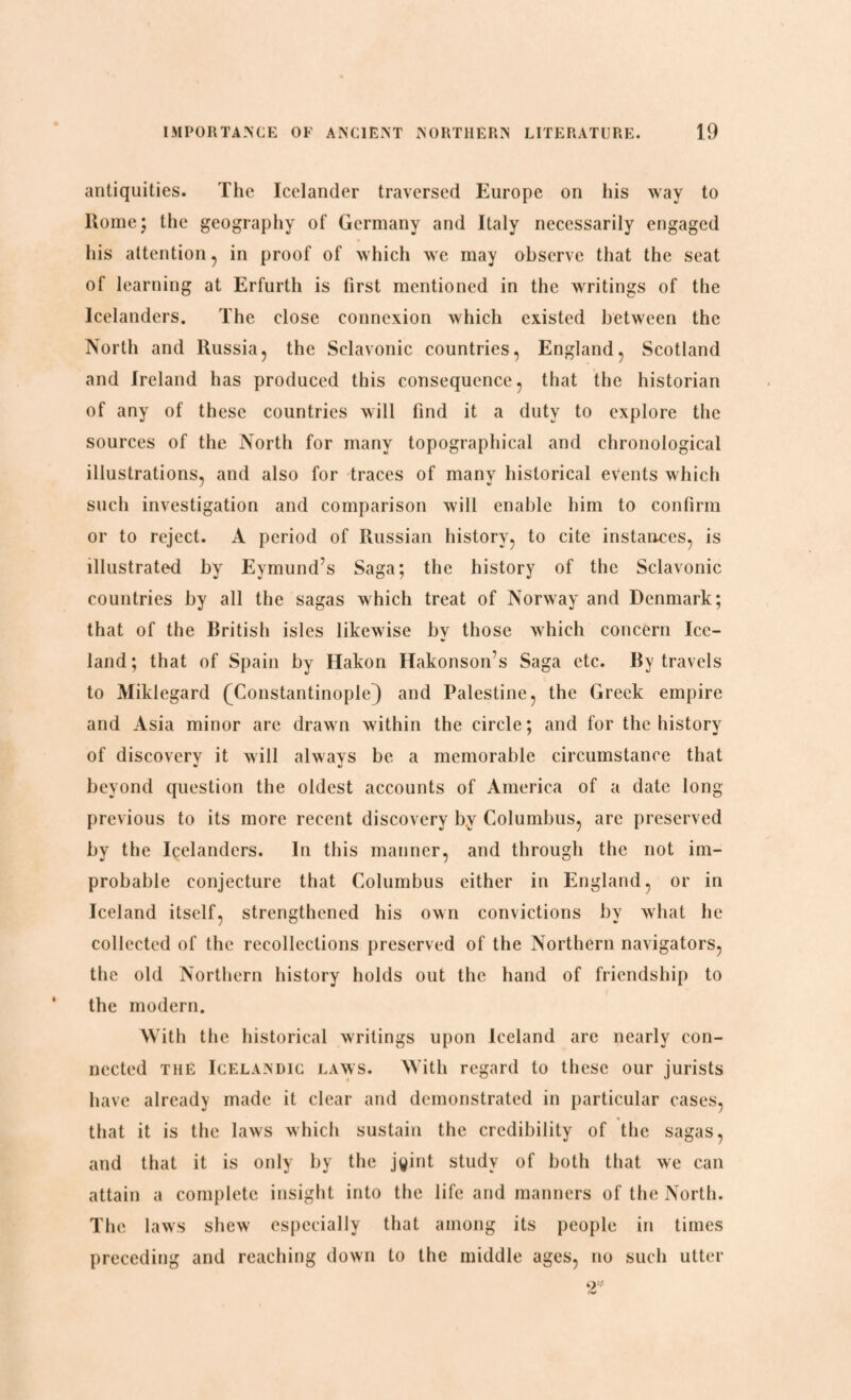 antiquities. The Icelander traversed Europe on his way to Rome; the geography of Germany and Italy necessarily engaged his attention , in proof of which we may observe that the seat of learning at Erfurth is first mentioned in the writings of the Icelanders. The close connexion which existed between the North and Russia, the Sclavonic countries, England, Scotland and Ireland has produced this consequence, that the historian of any of these countries will find it a duty to explore the sources of the North for many topographical and chronological illustrations, and also for traces of many historical events which such investigation and comparison will enable him to confirm or to reject. A period of Russian history, to cite instances, is illustrated by Eymund’s Saga; the history of the Sclavonic countries by all the sagas which treat of Norway and Denmark; that of the British isles likewise bv those which concern Ice- land; that of Spain by Hakon Hakonson s Saga etc. By travels to Miklegard (Constantinople]) and Palestine, the Greek empire and Asia minor are drawn within the circle; and for the history of discovery it will always be a memorable circumstance that beyond question the oldest accounts of America of a date long previous to its more recent discovery by Columbus, are preserved by the Icelanders. In this manner, and through the not im¬ probable conjecture that Columbus either in England, or in Iceland itself, strengthened his own convictions by what he collected of the recollections preserved of the Northern navigators, the old Northern history holds out the hand of friendship to the modern. With the historical writings upon Iceland arc nearly con¬ nected the Icelandic laws. With regard to these our jurists have already made it clear and demonstrated in particular cases, that it is the laws which sustain the credibility of the sagas, and that it is only by the jyint study of both that we can attain a complete insight into the life and manners of the North. The laws shew especially that among its people in times preceding and reaching down to the middle ages, no such utter