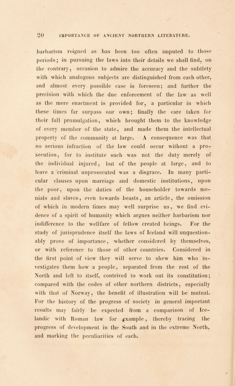 barbarism reigned as has been too often imputed to those periods; in pursuing the laws into their details we shall find, on the contrary, occasion to admire the accuracy and the subtlety with which analogous subjects are distinguished from each other, and almost every possible case is foreseen; and further the precision with which the due enforcement of the law as well as the mere enactment is provided for, a particular in which these times far surpass our own; finally the care taken for their full promulgation, which brought them to the knowledge of every member of the state, and made them the intellectual property of the community at large. A consequence was that no serious infraction of the law could occur without a pro¬ secution, for to institute such was not the duty merely of the individual injured, but of the people at large, and to leave a criminal unprosecuted was a disgrace. In many parti¬ cular clauses upon marriage and domestic institutions, upon the poor, upon the duties of the householder towards me¬ nials and slaves, even towards beasts, an article, the omission of which in modern times may well surprise us, we find evi¬ dence of a spirit of humanity which argues neither barbarism nor indifference to the wellfare of fellowr created beings. For the study of jurisprudence itself the laws of Iceland will unquestion¬ ably prove of importance, whether considered by themselves, or wdth reference to those of other countries. Considered in the first point of view they will serve to shew him who in¬ vestigates them how a people, separated from the rest of the North and left to itself, contrived to work out its constitution; compared with the codes of other northern districts, especially with that of Norway, the benefit of illustration will be mutual. For the history of the progress of society in general important results may fairly be expected from a comparison of Ice¬ landic with Roman law for example, thereby tracing the progress of development in the South and in the extreme North, and marking the peculiarities of each.