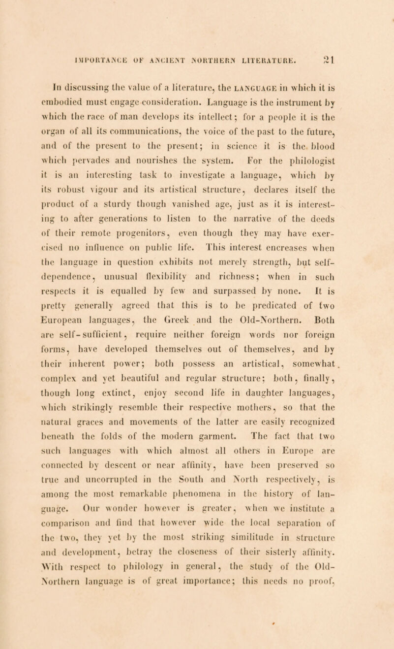 In discussing the value of a literature, the language in which it is embodied must engage consideration. Language is the instrument by which the race of man develops its intellect; for a people it is the organ of all its communications, the voice of the past to the future, and of the present to the present; in science it is the blood which pervades and nourishes the system. For the philologist it is an interesting task to investigate a language, which by its robust vigour and its artistical structure, declares itself the product of a sturdy though vanished age, just as it is interest¬ ing to after generations to listen to the narrative of the deeds of their remote progenitors, even though they may have exer¬ cised no influence on public life. This interest encreases when the language in question exhibits not merely strength, hut self- dependence, unusual flexibility and richness; when in such respects it is equalled by few and surpassed by none. It is pretty generally agreed that this is to be predicated of two European languages, the Greek and the Old-Northern. Both are self-sufficient, require neither foreign words nor foreign forms, have developed themselves out of themselves, and by their inherent power; both possess an artistical, somewhat, complex and yet beautiful and regular structure; both, finally, though long extinct, enjoy second life in daughter languages, which strikingly resemble their respective mothers, so that the natural graces and movements of the latter are easily recognized beneath the folds of the modern garment. The fact that two such languages with which almost all others in Europe arc connected by descent or near affinity, have been preserved so true and uncorrupted in the South and North respectively, is among the most remarkable phenomena in the history of lan¬ guage. Our wonder however is greater, when we institute a comparison and find that however wide the local separation of the two, they yet by the most striking similitude in structure and development, betray the closeness of their sisterly affinity. With respect to philology in general, the study of the Old- Northern language is of great importance; this needs no proof,