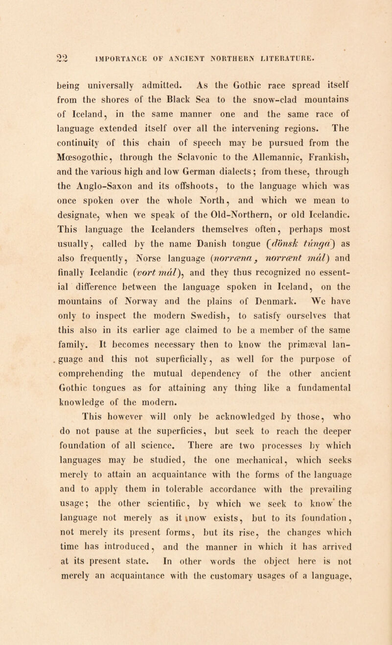 being universally admitted. As the Gothic race spread itself from the shores of the Black Sea to the snow-clad mountains of Iceland, in the same manner one and the same race of language extended itself over all the intervening regions. The continuity of this chain of speech may be pursued from the Mæsogothic, through the Sclavonic to the Allemannic, Frankish, and the various high and low German dialects; from these, through the Anglo-Saxon and its offshoots, to the language which was once spoken over the whole North, and which we mean to designate, when we speak of the Old-Northern, or old Icelandic. This language the Icelanders themselves often, perhaps most usually, called hv the name Danish tongue (donsk tung a) as also frequently, Norse language (norræna, norrænt mål) and finally Icelandic (vort mål), and they thus recognized no essent¬ ial difference between the language spoken in Iceland, on the mountains of Norway and the plains of Denmark. We have only to inspect the modern Swedish, to satisfy ourselves that this also in its earlier age claimed to be a member of the same family. It becomes necessary then to know the primaeval lan- . guage and this not superficially, as well for the purpose of comprehending the mutual dependency of the other ancient Gothic tongues as for attaining any thing like a fundamental knowledge of the modern. This however will only be acknowledged by those, who do not pause at the superficies, but seek to reach the deeper foundation of all science. There are two processes by which languages may be studied, the one mechanical, which seeks merely to attain an acquaintance with the forms of the language and to apply them in tolerable accordance with the prevailing usage; the other scientific, by which we seek to know the language not merely as it mow exists, but to its foundation, not merely its present forms, but its rise, the changes which time has introduced, and the manner in which it has arrived at its present state. In other words the object here is not merely an acquaintance with the customary usages of a language,