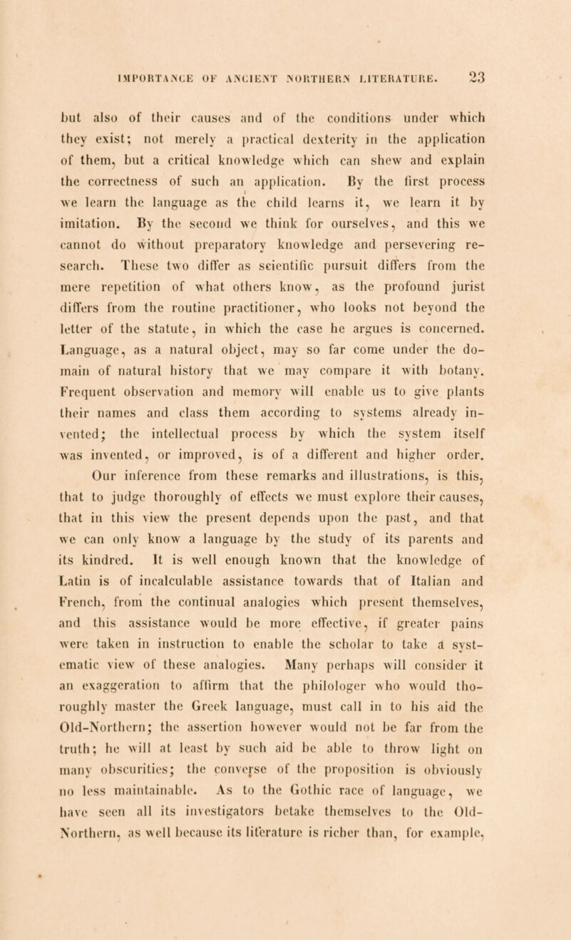 OO but also of their causes and of the conditions under which they exist; not merely a practical dexterity in the application of them, but a critical knowledge which can shew and explain the correctness of such an application. By the first process i we learn the language as the child learns it, we learn it by imitation. By the second we think for ourselves, and this we cannot do without preparatory knowledge and persevering re¬ search. These two differ as scientific pursuit differs from the mere repetition of what others know, as the profound jurist differs from the routine practitioner, who looks not beyond the letter of the statute, in which the case he argues is concerned. Language, as a natural object, may so far come under the do¬ main of natural history that we may compare it with botany. Frequent observation and memory will enable us to give plants their names and class them according to systems already in¬ vented; the intellectual process by which the system itself was invented, or improved, is of a different and higher order. Our inference from these remarks and illustrations, is this, that to judge thoroughly of effects we must explore their causes, that in this view the present depends upon the past, and that we can only know a language by the study of its parents and its kindred. It is well enough known that the knowledge of Latin is of incalculable assistance towards that of Italian and French, from the continual analogies which present themselves, and this assistance would be more effective, if greater pains were taken in instruction to enable the scholar to take a svst- ematic view of these analogies. Many perhaps will consider it an exaggeration to affirm that the philologer who would tho¬ roughly master the Greek language, must call in to his aid the Old-Northern; the assertion however would not be far from the truth; he will at least by such aid be able to throw light on many obscurities; the converse of the proposition is obviously no less maintainable. As to the Gothic race of language, we have seen all its investigators betake themselves to the Old- Northern, as well because its literature is richer than, for example,
