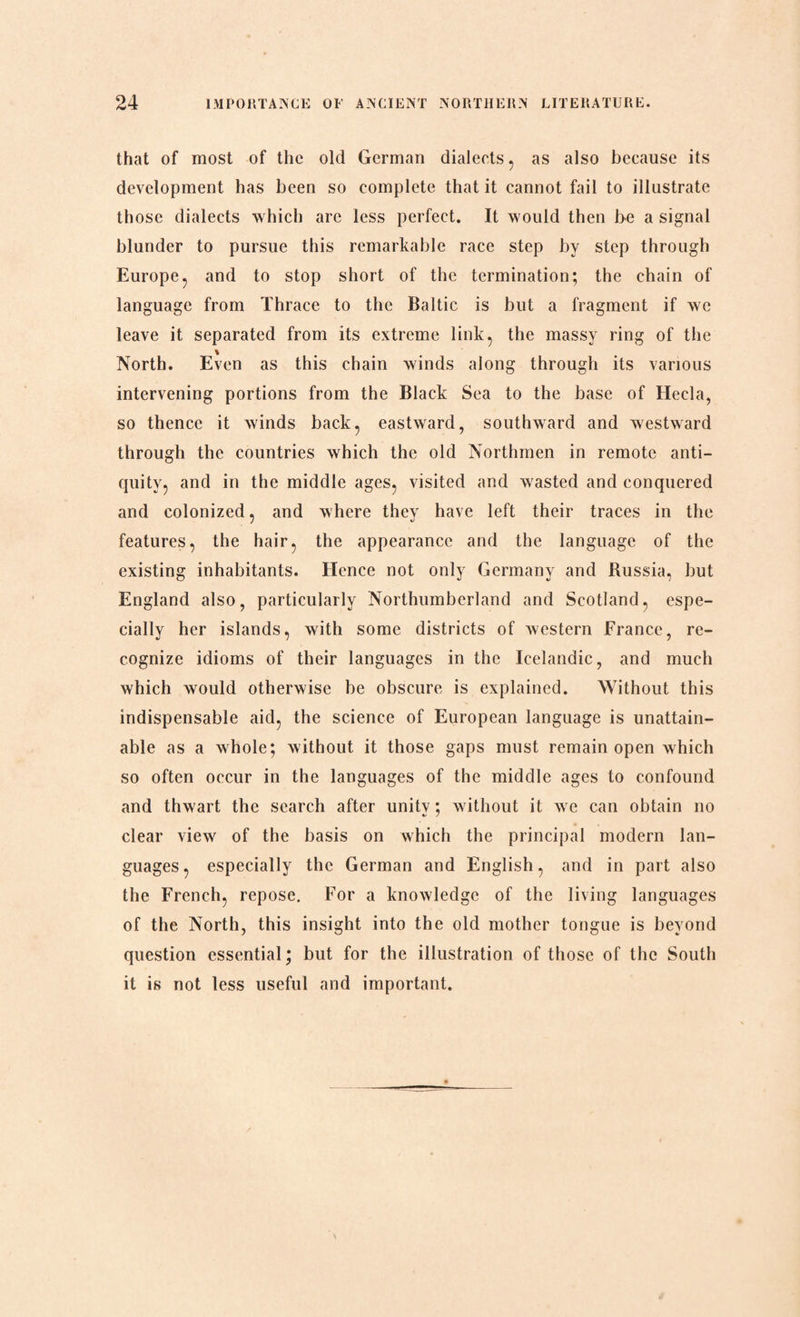 that of most of the old German dialects , as also because its development has been so complete that it cannot fail to illustrate those dialects which are less perfect. It would then be a signal blunder to pursue this remarkable race step by step through Europe, and to stop short of the termination; the chain of language from Thrace to the Baltic is but a fragment if we leave it separated from its extreme link, the massy ring of the North. Even as this chain winds along through its various intervening portions from the Black Sea to the base of Hecla, so thence it winds back, eastward, southward and westward through the countries which the old Northmen in remote anti¬ quity, and in the middle ages, visited and wasted and conquered and colonized, and where they have left their traces in the features, the hair, the appearance and the language of the existing inhabitants. Hence not only Germany and Russia, but England also, particularly Northumberland and Scotland, espe¬ cially her islands, with some districts of western France, re¬ cognize idioms of their languages in the Icelandic, and much which would otherwise be obscure is explained. Without this indispensable aid, the science of European language is unattain¬ able as a whole; without it those gaps must remain open which so often occur in the languages of the middle ages to confound and thwart the search after unity; without it we can obtain no clear view of the basis on which the principal modern lan¬ guages, especially the German and English, and in part also the French, repose. For a knowledge of the living languages of the North, this insight into the old mother tongue is beyond question essential • but for the illustration of those of the South it is not less useful and important.