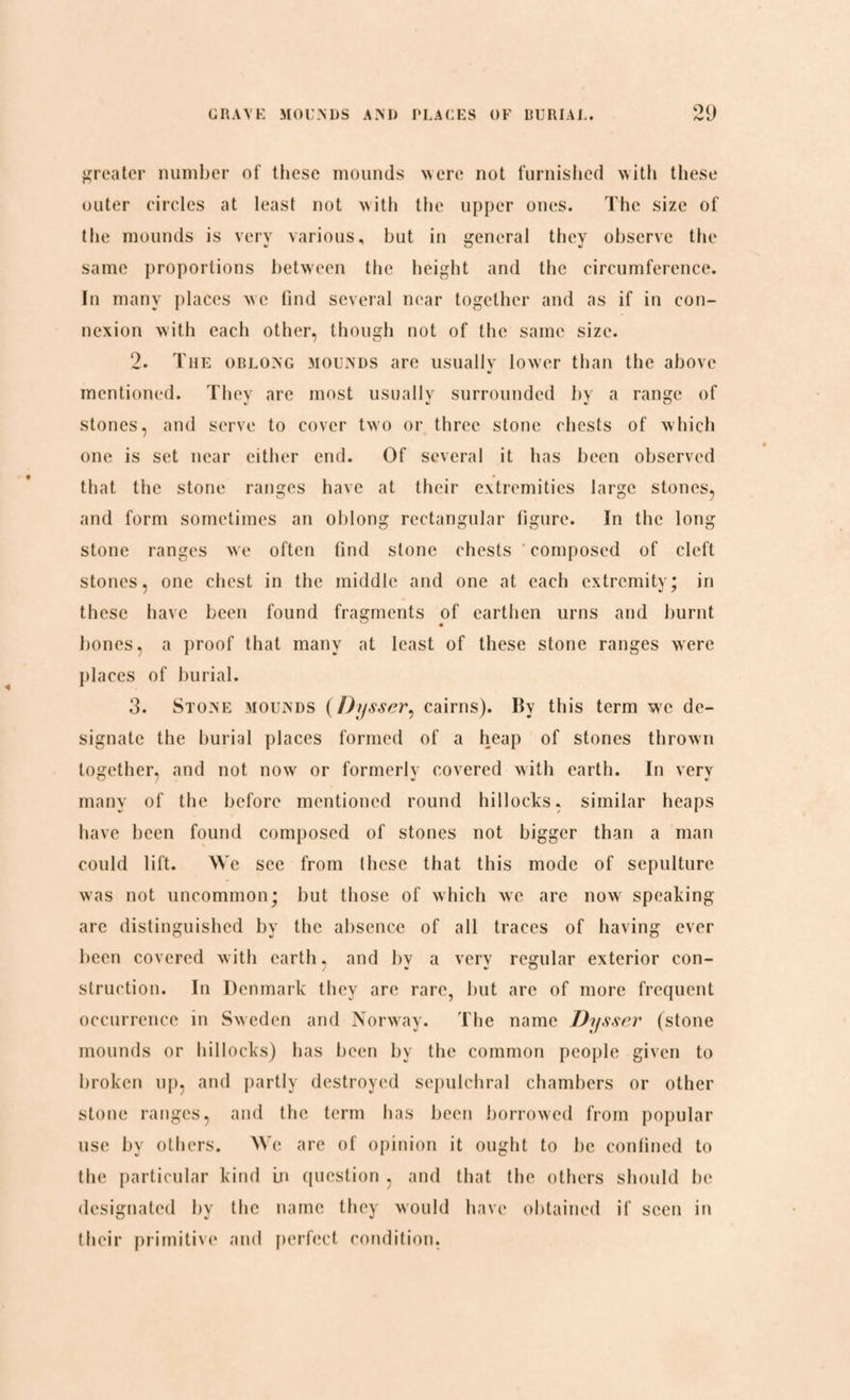 greater number of these mounds were not furnished with these outer circles at least not with the upper ones. The size of the mounds is very various, but in general they observe the same proportions between the height and the circumference. In many places we find several near together and as if in con¬ nexion with each other, though not of the same size. 2. The oblong mounds are usuallv lower than the above mentioned. They are most usuallv surrounded by a range of stones, and serve to cover two or three stone chests of which one is set near either end. Of several it has been observed that the stone ranges have at their extremities large stones, and form sometimes an oblong rectangular figure. In the long stone ranges we often find stone chests composed of cleft stones, one chest in the middle and one at each extremity; in these have been found fragments of earthen urns and burnt bones, a proof that many at least of these stone ranges were places of burial. 3. Stone mounds (Dysser, cairns). By this term we de¬ signate the burial places formed of a heap of stones thrown together, and not now or formerly covered with earth. In very many of the before mentioned round hillocks, similar heaps have been found composed of stones not bigger than a man could lift. We see from these that this mode of sepulture was not uncommon; but those of which we are now speaking are distinguished by the absence of all traces of having ever been covered with earth, and by a very regular exterior con¬ struction. In Denmark they are rare, but are of more frequent occurrence in Sweden and Norway. The name Dysser (stone mounds or hillocks) has been by the common people given to broken up, and partly destroyed sepulchral chambers or other stone ranges, and the term has been borrowed from popular use by others. We arc of opinion it ought to be confined to the particular kind in question , and that the others should be designated by the name they would have obtained if seen in their primitive and perfect condition,