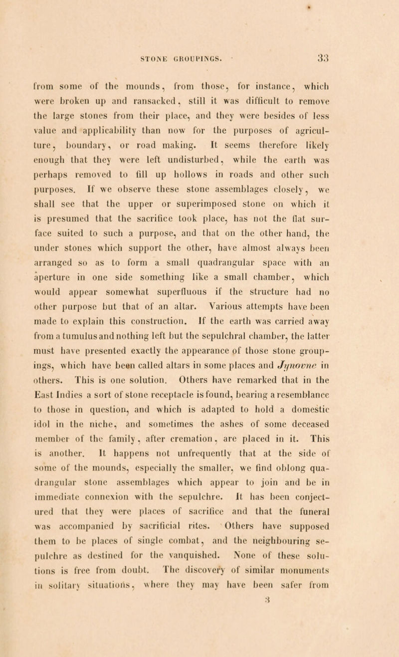 from some of the mounds, from those, for instance, which were broken up and ransacked, still it was difficult to remove the large stones from their place, and they were besides of less value and applicability than now for the purposes of agricul¬ ture, boundary, or road making. It seems therefore likely enough that they were left undisturbed, while the earth was perhaps removed to fill up hollows in roads and other such purposes. If we observe these stone assemblages closely, we shall see that the upper or superimposed stone on which it is presumed that the sacrifice took place, has not the flat sur¬ face suited to such a purpose, and that on the other hand, the under stones which support the other, have almost always been arranged so as to form a small quadrangular space with an aperture in one side something like a small chamber, which would appear somewhat superfluous if the structure had no other purpose but that of an altar. Various attempts have been made to explain this construction. If the earth was carried away from a tumulus and nothing left but the sepulchral chamber, the latter must have presented exactly the appearance of those stone group¬ ings, which have been called altars in some places and Jynovne in others. This is one solution. Others have remarked that in the East Indies a sort of stone receptacle is found, bearing a resemblance to those in question, and which is adapted to hold a domestic idol in the niche, and sometimes the ashes of some deceased member of the family, after cremation, are placed in it. This is another. It happens not unfrequently that at the side of some of the mounds, especially the smaller, we find oblong qua¬ drangular stone assemblages which appear to join and be in immediate connexion with the sepulchre. It has been conject¬ ured that they were places of sacrifice and that the funeral was accompanied by sacrificial rites. Others have supposed them to be places of single combat, and the neighbouring se¬ pulchre as destined for the vanquished. None of these solu¬ tions is free from doubt. The discovery of similar monuments in solitarv situations, where they may have been safer from