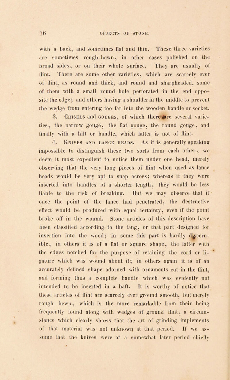 with a hack, and sometimes flat and thin. These three varieties are sometimes rough-hewn, in other cases polished on the broad sides, or on their whole surface. They are usually of Hint. There are some other varieties, which are scarcely ever of Hint, as round and thick, and round and sharpheaded, some of them with a small round hole perforated in the end oppo¬ site the edge; and others having a shoulder in the middle to prevent the wedge from entering too far into the wooden handle or socket. 3. Chisels and gouges, of which there dare several varie¬ ties, the narrow gouge, the Hat gouge, the round gouge, and finally with a hilt or handle, which latter is not of flint. 4. Knives and lance heads. As it is generally speaking impossible to distinguish these two sorts from each other, we deem it most expedient to notice them under one head, merely observing that the very long pieces of flint when used as lance heads would be very apt to snap across; whereas if they were inserted into handles of a shorter length, they would be less liable to the risk of breaking. But we may observe that if once the point of the lance had penetrated, the destructive effect would be produced with equal certainty, even if the point broke off in the wound. Stone articles of this description have been classified according to the tang, or that part designed for insertion into the wood; in some this part is hardly discern¬ ible, in others it is of a flat or square shape, the latter with the edges notched for the purpose of retaining the cord or li¬ gature which was wound about it; in others again it is of an accurately defined shape adorned with ornaments cut in the flint, and forming thus a complete handle which was evidently not intended to be inserted in a haft. It is worthy of notice that these articles of flint are scarcely ever ground smooth, but merely rough hewn, which is the more remarkable from their being frequently found along with wedges of ground flint, a circum¬ stance which clearly shows that the art of grinding implements of that material was not unknown at that period. If we as¬ sume that the knives were at a somewhat later period chiefly