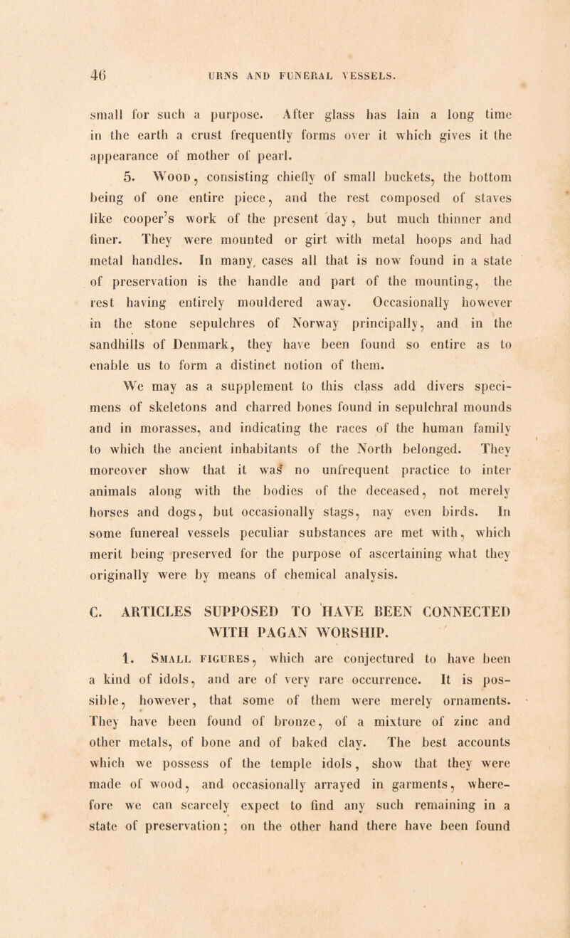 small for such a purpose. After glass has lain a long time in the earth a crust frequently forms over it which gives it the appearance of mother of pearl. 5. Wood , consisting chiefly of small buckets, the bottom being of one entire piece, and the rest composed of staves like cooper’s work of the present day , but much thinner and liner. They were mounted or girt with metal hoops and had metal handles. In many, cases all that is now found in a state of preservation is the handle and part of the mounting, the rest having entirely mouldered away. Occasionally however in the stone sepulchres of Norway principally, and in the sandhills of Denmark, they have been found so entire as to enable us to form a distinet notion of them. We may as a supplement to this class add divers speci¬ mens of skeletons and charred bones found in sepulchral mounds and in morasses, and indicating the races of the human family to which the ancient inhabitants of the North belonged. They moreover show that it was' no unfrequent practice to inter animals along with the bodies of the deceased, not merely horses and dogs, but occasionally stags, nay even birds. In some funereal vessels peculiar substances are met with, which merit being preserved for the purpose of ascertaining what they originally were by means of chemical analysis. C. ARTICLES SUPPOSED TO HAVE BEEN CONNECTED WITH PAGAN WORSHIP. 1. Small figures, which are conjectured to have been a kind of idols, and are of very rare occurrence. It is pos¬ sible, however, that some of them were merely ornaments. They have been found of bronze, of a mixture of zinc and other metals, of bone and of baked clay. The best accounts which we possess of the temple idols, show that they were made of wood, and occasionally arrayed in garments, where¬ fore we can scarcely expect to find any such remaining in a state of preservation; on the other hand there have been found