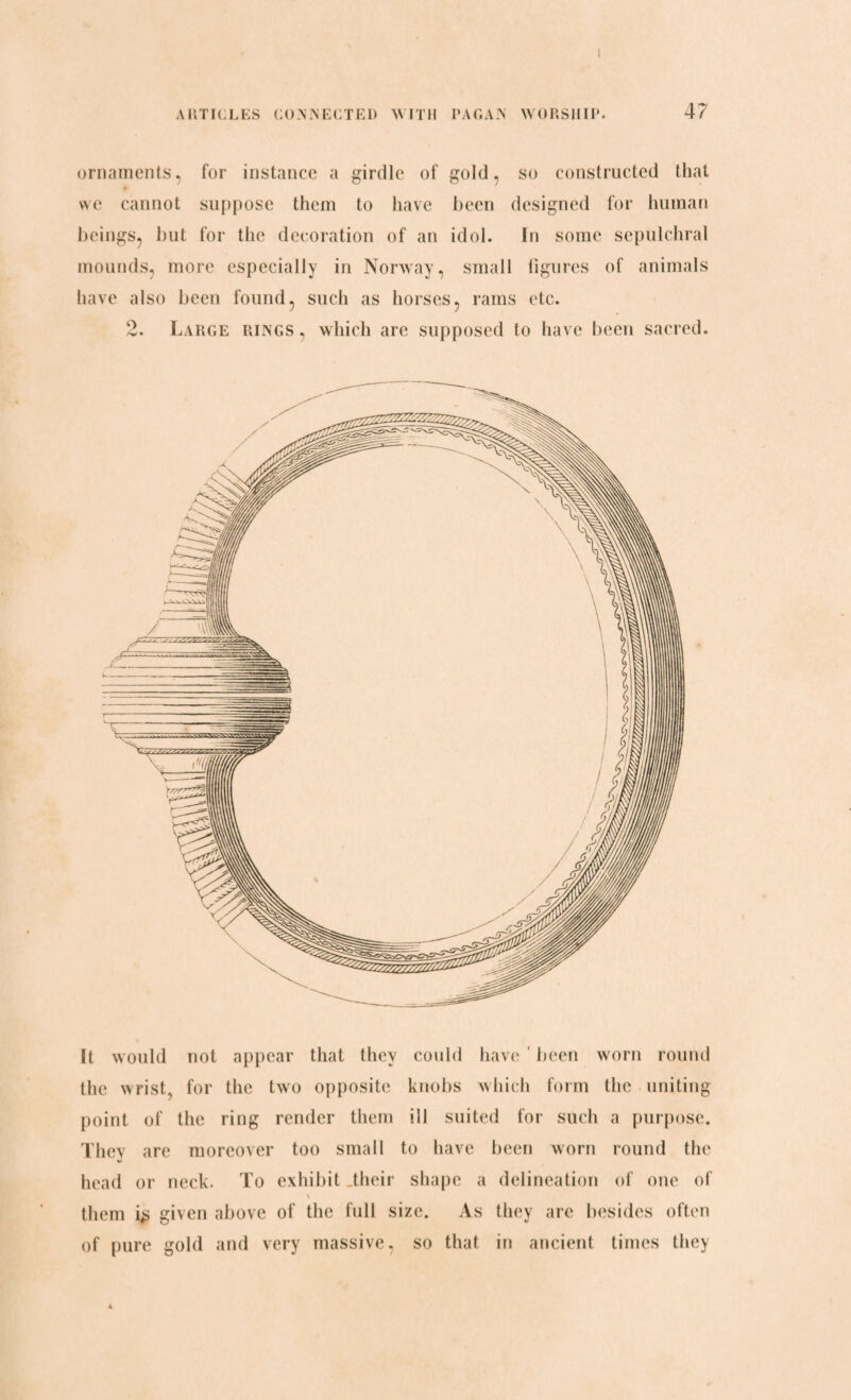 ornaments, for instance a girdle of gold, so constructed that we cannot suppose them to have been designed for human beings, but for the decoration of an idol. In some sepulchral mounds, more especially in Norway, small figures of animals have also been found, such as horses, rams etc. 2. Large rings , which are supposed to have been sacred. It would not appear that they could have been worn round the wrist, for the two opposite knobs which form the uniting point of the ring render them ill suited for such a purpose. They are moreover too small to have been worn round the head or neck. To exhibit .their shape a delineation of one of \ them i> given above of the full size. As they are besides often of pure gold and very massive, so that in ancient times they