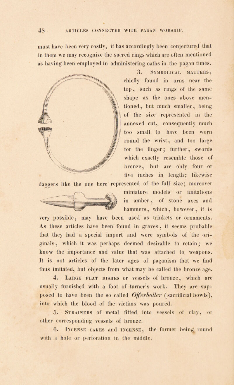 must have been very costly, it has accordingly been conjectured that in them we may recognize the sacred rings which are often mentioned as having been employed in administering oaths in the pagan times. 3. Symbolical matters, chieflv found in urns near the «/ top, such as rings of the same shape as the ones above men¬ tioned, but much smaller, being of the size represented in the annexed cut, consequently much too small to have been worn round the wrist, and too large for the linger; further, swords which exactly resemble those of bronze, but are only four or five inches in length; likewise daggers like the one here represented of the full size; moreover miniature models or imitations in amber, of stone axes and hammers, which, however, it is very possible, may have been used as trinkets or ornaments. As these articles have been found in graves , it seems probable that they had a special import and were symbols of the ori¬ ginals , which it was perhaps deemed desirable to retain; we know the importance and value that was attached to weapons. It is not articles of the later ages of paganism that we find thus imitated, but objects from what may be called the bronze age. 4. Large flat dishes or vessels of bronze, which are usually furnished with a foot of turner’s work. They are sup¬ posed to have been the so called Offerboller ( sacrificial bowls), into which the blood of the victims was poured. 5. Strainers of metal fitted into vessels of clay, or other corresponding vessels of bronze. 6. Incense cakes and incense, the former being; round with a hole or perforation in the middle.