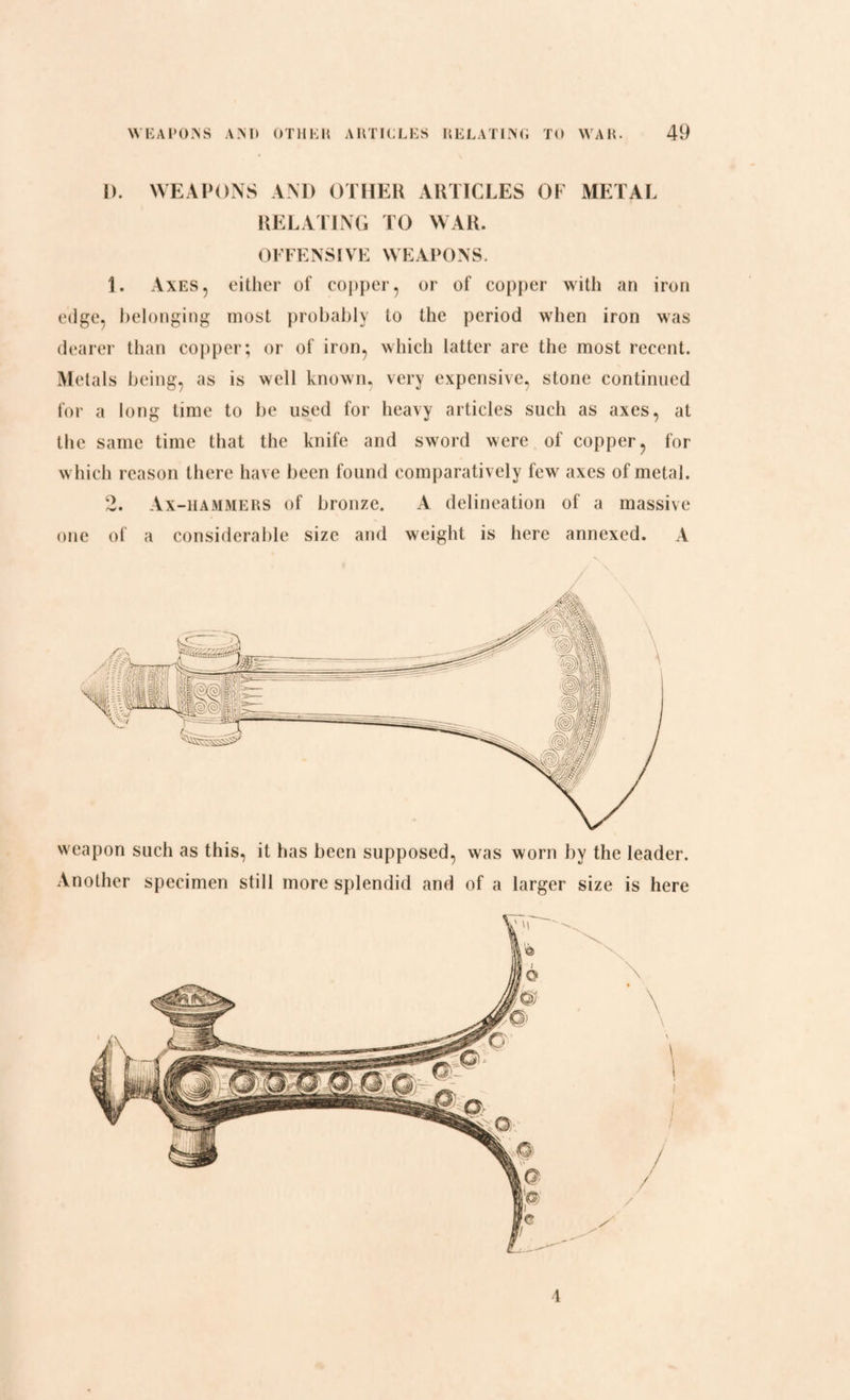 L). WEAPONS AND OTHER ARTICLES OF METAL RELATING TO WAR. OFFENSIVE WEAPONS. 1. Axes, either of copper, or of copper with an iron edge, belonging most probably to the period when iron was dearer than copper; or of iron, which latter are the most recent. Metals being, as is well known, very expensive, stone continued for a long time to be used for heavy articles such as axes, at the same time that the knife and sword were of copper, for which reason there have been found comparatively few axes of metal. 2. Ax-hammers of bronze. A delineation of a massive one of a considerable size and weight is here annexed. A weapon such as this, it has been supposed, was worn by the leader. Another specimen still more splendid and of a larger size is here 4
