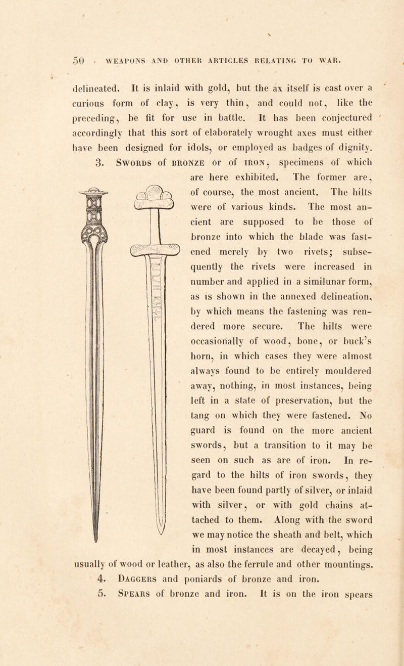 delineated. It is inlaid with gold, but the ax itself is cast over a curious form of clay, is very thin, and could not, like the preceding, be fit for use in battle. It has been conjectured accordingly that this sort of elaborately wrought axes must either have been designed for idols, or employed as badges of dignity. 3. Swords of rronze or of iron, specimens of which are here exhibited. The former are, of course, the most ancient. The hilts were of various kinds. The most an¬ cient are supposed to be those of bronze into which the blade was fast¬ ened merely by two rivets; subse¬ quently the rivets were increased in number and applied in a similunar form, as is shown in the annexed delineation, by which means the fastening was ren¬ dered more secure. The hilts were occasionally of wood, bone, or buck’s horn, in which cases they were almost always found to be entirely mouldered away, nothing, in most instances, being left in a state of preservation, but the tang on which they were fastened. No guard is found on the more ancient swords, but a transition to it may be seen on such as are of iron. In re¬ gard to the hilts of iron swords, they have been found partly of silver, or inlaid with silver, or with gold chains at¬ tached to them. Along with the sword we may notice the sheath and belt, which in most instances are decayed, being usually of wood or leather, as also the ferrule and other mountings. 4. Daggers and poniards of bronze and iron. 5. Spears of bronze and iron. It is on the iron spears