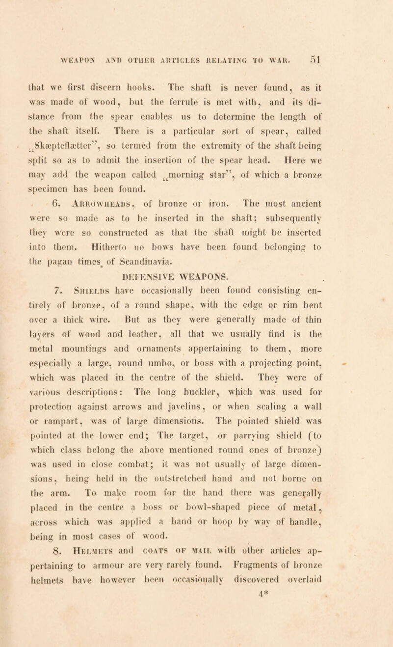 that we first discern hooks. The shaft is never found, as it was made of wood, but the ferrule is met with, and its di¬ stance from the spear enables us to determine the length of the shaft itself. There is a particular sort of spear, called ,Skæpteflætter”, so termed from the extremity of the shaft being split so as to admit the insertion of the spear head. Here we may add the weapon called umorning star”, of which a bronze specimen has been found. C). Arrowheads, of bronze or iron. The most ancient were so made as to be inserted in the shaft; subsequently they were so constructed as that the shaft might be inserted into them. Hitherto no bows have been found belonging to the pagan times, of Scandinavia. DEFENSIVE WEAPONS. 7. Shields have occasionally been found consisting en¬ tirely of bronze, of a round shape, with the edge or rim bent over a thick wire. Rut as they were generally made of thin layers of wood and leather, all that we usually find is the metal mountings and ornaments appertaining to them, more especially a large, round umbo, or boss with a projecting point, which was placed in the centre of the shield. They were of various descriptions: The long buckler, which was used for protection against arrows and javelins, or when scaling a wall or rampart, was of large dimensions. The pointed shield was pointed at the lower end; The target, or parrying shield (do which class belong the above mentioned round ones of bronze} was used in close combat; it was not usually of large dimen¬ sions, being held in the outstretched hand and not borne on the arm. To make room for the hand there was generally placed in the centre a boss or bowl-shaped piece of metal, across which was applied a band or hoop by way of handle, being in most cases of wood. 8. Helmets and coats of mail with other articles ap¬ pertaining to armour are very rarely found. Fragments of bronze helmets have however been occasionally discovered overlaid 4*