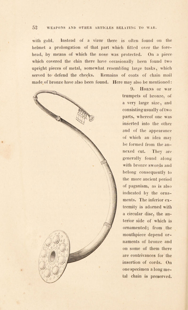 with gold. Instead of a vizor there is often found on the helmet a prolongation of that part which fitted over the fore¬ head, by means of which the nose was protected. On a piece which covered the chin there have occasionally been found two upright pieces of metal, somewhat resembling large tusks, which served to defend the cheeks. Remains of coats of chain mail made of bronze have also been found. Here may also be mentioned: 9. Horns or war trumpets of bronze, of a very large size, and consisting usually of two parts, whereof one was inserted into the other and of the appearance of which an idea may be formed from the an¬ nexed cut. Thev are */ generally found along with bronze swords and belong consequently to the more ancient period of paganism, as is also indicated by the orna¬ ments. The inferior ex¬ tremity is adorned with a circular disc, the an¬ terior side of which is ornamented; from the mouthpiece depend or¬ naments of bronze and on some of them there are contrivances for the insertion of cords. On one specimen a long me¬ tal chain is preserved.