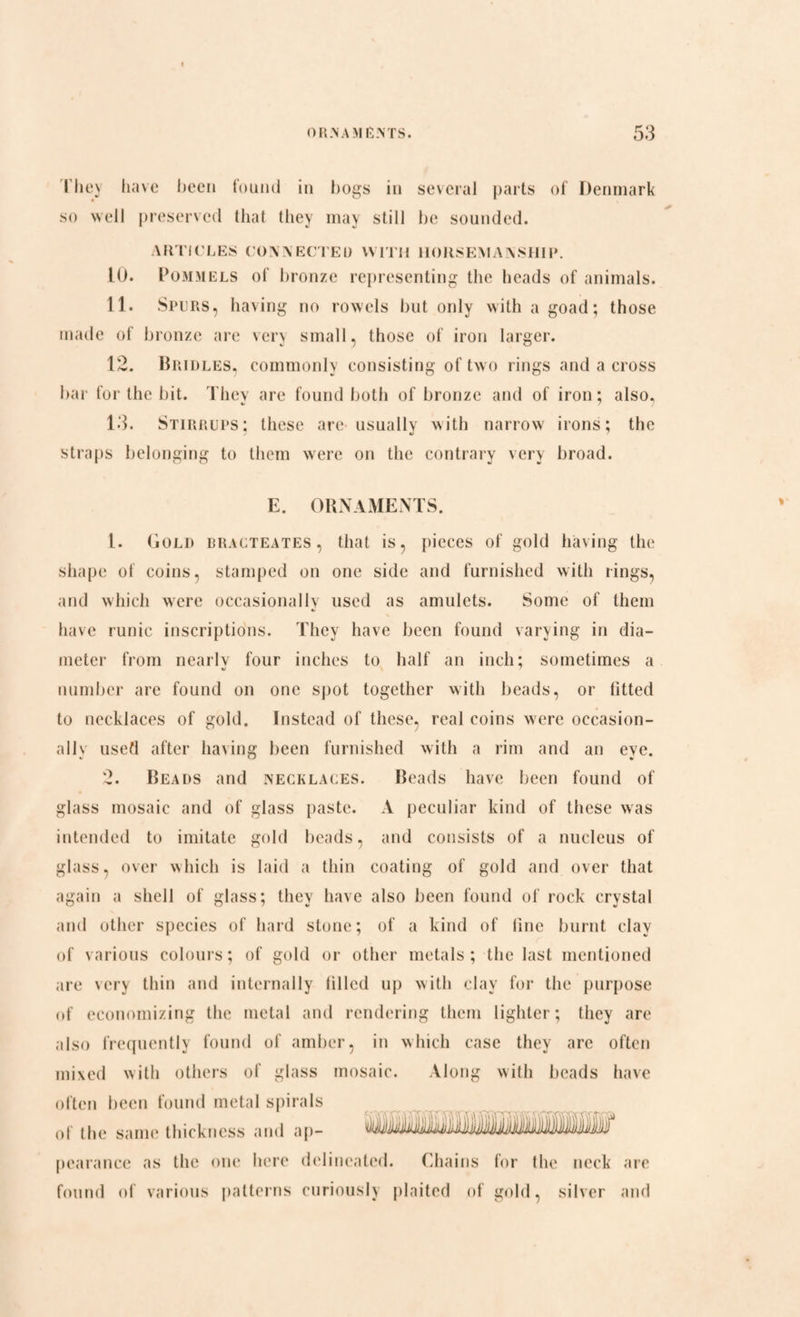 I hey have been found in bogs in several parts of Denmark so well preserved that they may still be sounded. ARTICLES CONNECTED WITH HORSEMANSHIP. 10. Pommels of bronze representing the heads of animals. 11. Spurs, having no rowels but only with a goad; those made of bronze are very small, those of iron larger. 12. Bridles, commonly consisting of two rings and a cross bar for the bit. They are found both of bronze and of iron; also. 13. Stirrups; these are usually with narrow irons; the straps belonging to them were on the contrary very broad. E. ORNAMENTS. L. Gold rracteates, that is, pieces of gold having the shape of coins, stamped on one side and furnished with rings, and which were occasionally used as amulets. Some of them have runic inscriptions. They have been found varying in dia¬ meter from nearlv four inches to half an inch; sometimes a number are found on one spot together with beads, or fitted to necklaces of gold. Instead of these, real coins were occasion¬ ally used after having been furnished with a rim and an eye. 2. Beads and necklaces. Beads have been found of glass mosaic and of glass paste. A peculiar kind of these was intended to imitate gold beads, and consists of a nucleus of glass, over which is laid a thin coating of gold and over that again a shell of glass; they have also been found of rock crystal and other species of hard stone; of a kind of line burnt clay of various colours; of gold or other metals ; the last mentioned are very thin and internally filled up with clay for the purpose of economizing the metal and rendering them lighter; they are also frequently found of amber, in which case they are often mixed with others of glass mosaic. Along with beads have often been found metal spirals of the same thickness and ap- pearance as the one here delineated. Chains for the neck are found of various patterns curiously plaited of gold, silver and IHhmnuliV i