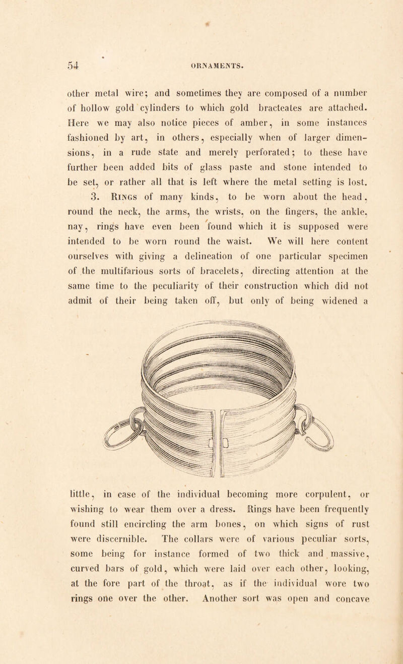other metal wire; and sometimes they are composed of a number of hollow gold cylinders to which gold bracteates are attached. Here we may also notice pieces of amber, in some instances fashioned by art, in others, especially when of larger dimen¬ sions, in a rude state and merely perforated; to these have further been added bits of glass paste and stone intended to be set, or rather all that is left where the metal setting is lost. 3. Rings of many kinds, to be worn about the head. round the neck, the arms, the wrists, on the fingers, the ankle. ✓ nay, rings have even been found which it is supposed were intended to be worn round the waist. We will here content ourselves with giving a delineation of one particular specimen of the multifarious sorts of bracelets, directing attention at the same time to the peculiarity of their construction which did not admit of their being taken off, but only of being widened a little, in case of the individual becoming more corpulent, or wishing to wear them over a dress. Rings have been frequently found still encircling the arm bones, on which signs of rust were discernible. The collars were of various peculiar sorts, some being for instance formed of two thick and massive, curved bars of gold, which were laid over each other, looking, at the fore part of the throat, as if the individual wore two rings one over the other. Another sort was open and concave