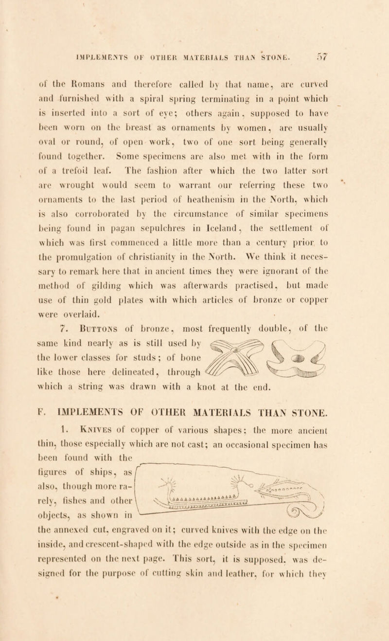 of the Romans and therefore called by that name, are curved and furnished with a spiral spring terminating in a point which is inserted into a sort of eye; others again, supposed to have been worn on the breast as ornaments by women, are usually oval or round, of open work, two of one sort being generally found together. Some specimens are also met with in the form of a trefoil leaf. The fashion after which the two latter sort are wrought would seem to warrant our referring these two ornaments to the last period of heathenism in the North, which is also corroborated by the circumstance of similar specimens being found in pagan sepulchres in Iceland, the settlement of which was first commenced a little more than a century prior to the promulgation of Christianity in the North. We think it neces¬ sary to remark here that in ancient times they were ignorant of the method of gilding which was afterwards practised, but made use of thin gold plates with which articles of bronze or copper were overlaid. 7. Huttons of bronze, most frequently double, of the same kind nearly as is still used by the lower classes for studs; of bone like those here delineated, through which a string was drawn with a knot at the end F. IMPLEMENTS OF OTHER MATERIALS THAN STONE. 1. Knives of copper of various shapes; the more ancient thin, those especially which are not cast; an occasional specimen has been found with the ligurcs of ships, as also, though more ra¬ rely, fishes and other objects, as shown in the annexed cut. engraved on it; curved knives with the edge on the inside, and crescent-shaped with the edge outside as in the specimen represented on the next page. I bis sort, it is supposed, was de¬ signed for the purpose of cutting skin and leather, for which they