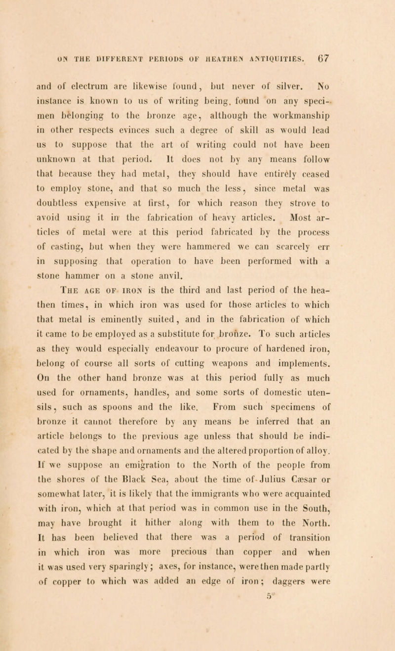 and of electrum are likewise found, but never of silver. No instance is known to 11s of writing being, found on any speci¬ men belonging to the bronze age, although the workmanship in other respects evinces such a degree of skill as would lead us to suppose that the art of writing could not have been unknown at that period. It does not by any means follow that because they had metal, they should have entirely ceased to employ stone, and that so much the less, since metal was doubtless expensive at lirst, for which reason they strove to avoid using it in the fabrication of heavy articles. Most ar¬ ticles of metal were at this period fabricated by the process of casting, but when they were hammered we can scarcely err in supposing that operation to have been performed with a stone hammer on a stone anvil. The age of iron is the third and last period of the hea¬ then times, in which iron was used for those articles to which that metal is eminently suited, and in the fabrication of which it came to be employed as a substitute for bronze. To such articles as they would especially endeavour to procure of hardened iron, belong of course all sorts of cutting weapons and implements. On the other hand bronze was at this period fully as much used for ornaments, handles, and some sorts of domestic uten¬ sils, such as spoons and the like. From such specimens of bronze it cannot therefore by any means be inferred that an article belongs to the previous age unless that should be indi¬ cated by the shape and ornaments and the altered proportion of alloy. If we suppose an emigration to the North of the people from the shores of the Black Sea, about the time of-Julius Cæsar or somewhat later, it is likely that the immigrants who were acquainted with iron, which at that period was in common use in the South, may have brought it hither along with them to the North. It has been believed that there was a period of transition in which iron was more precious than copper and when it was used very sparingly; axes, for instance, were then made partly of copper to which was added an edge of iron; daggers were 5*