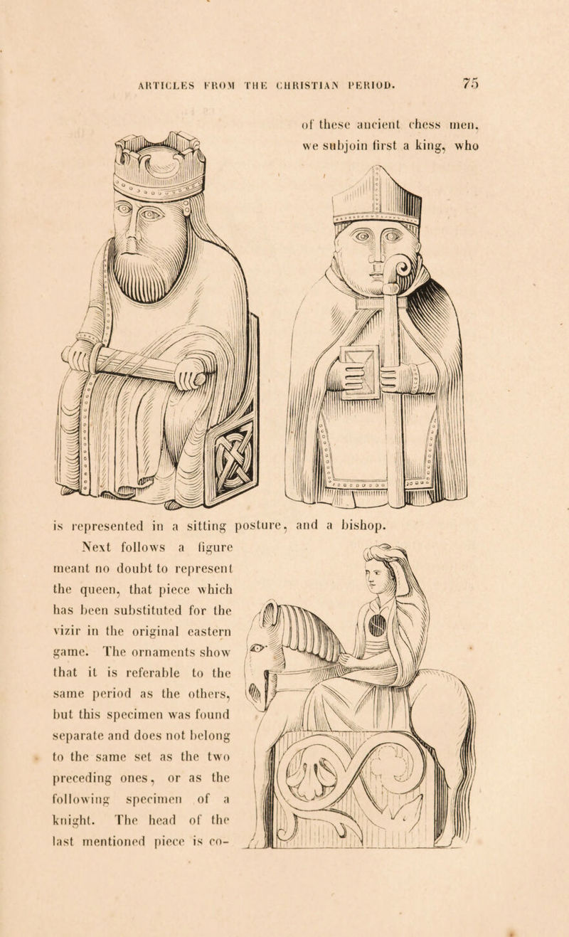 of these ancient chess we subjoin first a king. is represented in a sitting posture, and a bishop. Next follows a figure A.r^- meant no doubt to represent the queen, that piece which has been substituted for the vizir in the original eastern game. The ornaments show that it is referable to the same period as the others, ^ but this specimen was found separate and does not belong to the same set as the two preceding ones, or as the following specimen of a knight. The head of the last mentioned piece is co-